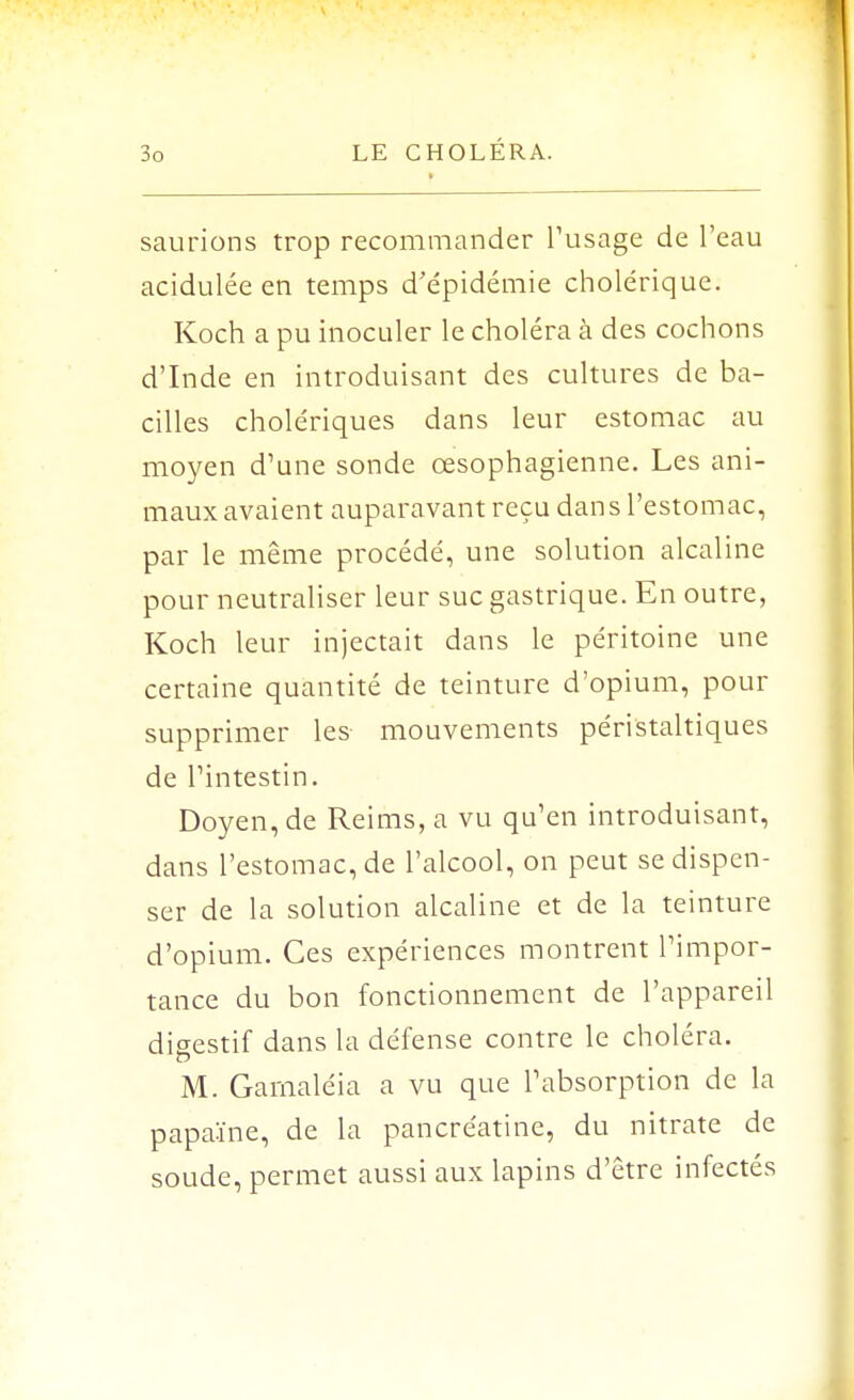 saurions trop recommander l'usage de l'eau acidulée en temps d'épidémie cholérique. Koch a pu inoculer le choléra à des cochons d'Inde en introduisant des cultures de ba- cilles cholériques dans leur estomac au moyen d'une sonde œsophagienne. Les ani- maux avaient auparavant reçu dans l'estomac, par le même procédé, une solution alcaline pour neutraliser leur suc gastrique. En outre, Koch leur injectait dans le péritoine une certaine quantité de teinture d'opium, pour supprimer les mouvements péristaltiques de l'intestin. Doyen, de Reims, a vu qu'en introduisant, dans l'estomac, de l'alcool, on peut se dispen- ser de la solution alcaline et de la teinture d'opium. Ces expériences montrent l'impor- tance du bon fonctionnement de l'appareil digestif dans la défense contre le choléra. M. Gamaléia a vu que l'absorption de la papaïne, de la pancréatine, du nitrate de soude, permet aussi aux lapins d'être infectés