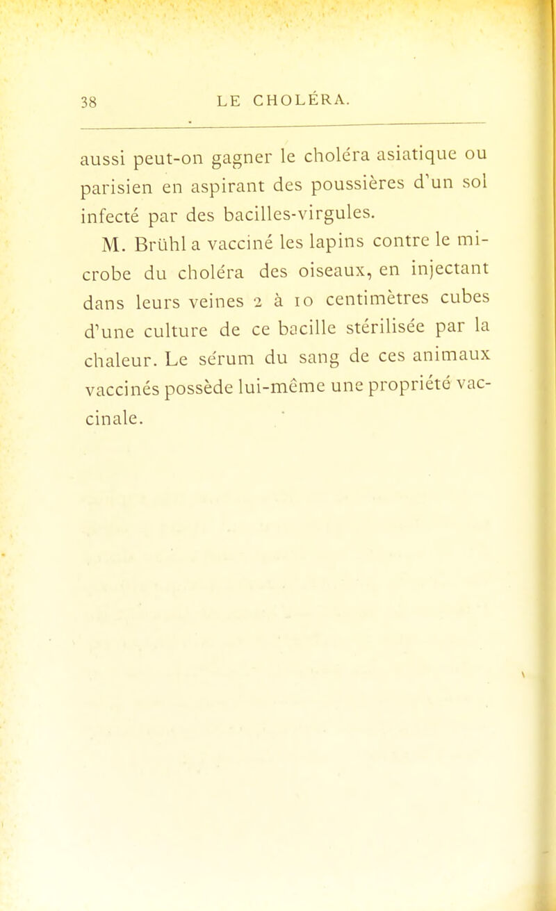 aussi peut-on gagner le choléra asiatique ou parisien en aspirant des poussières d'un sol infecté par des bacilles-virgules. M. Bruhl a vacciné les lapins contre le mi- crobe du choléra des oiseaux, en injectant dans leurs veines 2 à 10 centimètres cubes d'une culture de ce bacille stérilisée par la chaleur. Le sérum du sang de ces animaux vaccinés possède lui-même une propriété vac- cinale.