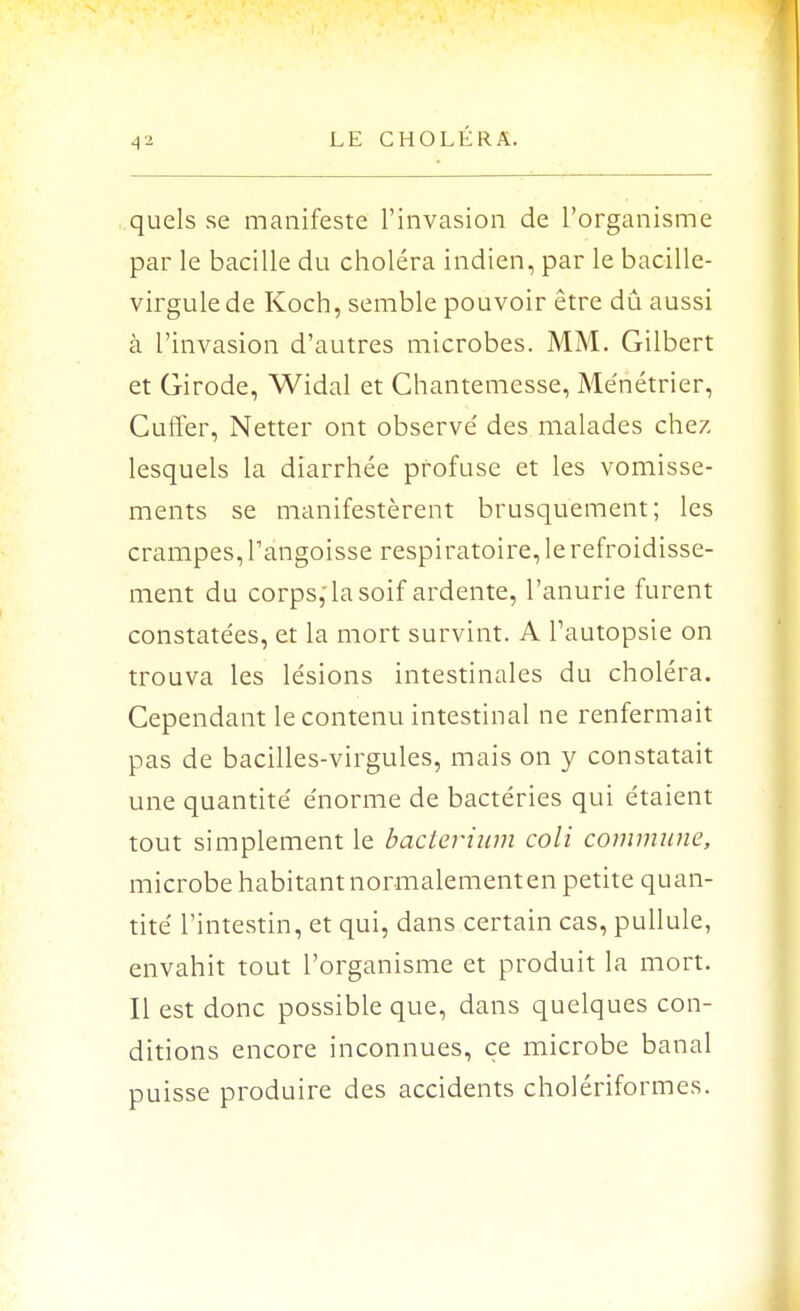 quels se manifeste l'invasion de l'organisme par le bacille du choléra indien, par le bacille- virgule de Koch, semble pouvoir être dû aussi à l'invasion d'autres microbes. MM. Gilbert et Girode, Widal et Chantemesse, Ménétrier, Cufter, Netter ont observé des malades chez lesquels la diarrhée pfofuse et les vomisse- ments se manifestèrent brusquement; les crampes, l'angoisse respiratoire, le refroidisse- ment du corps, la soif ardente, l'anurie furent constatées, et la mort survint. A l'autopsie on trouva les lésions intestinales du choléra. Cependant le contenu intestinal ne renfermait pas de bacilles-virgules, mais on y constatait une quantité énorme de bactéries qui étaient tout simplement le bacterium coli commune, microbe habitant normalement en petite quan- tité l'intestin, et qui, dans certain cas, pullule, envahit tout l'organisme et produit la mort. Il est donc possible que, dans quelques con- ditions encore inconnues, ce microbe banal puisse produire des accidents cholériformes.