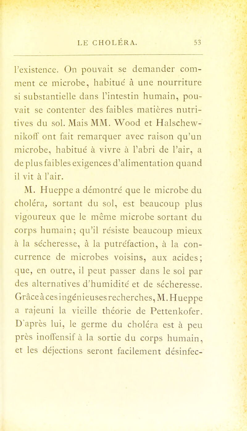 l'existence. On pouvait se demander com- ment ce microbe, habitue' à une nourriture si substantielle dans l'intestin humain, pou- vait se contenter des faibles matières nutri- tives du sol. Mais MM. Wood et Halschew- nikoff ont fait remarquer avec raison qu'un microbe, habitué à vivre à l'abri de l'air, a de plus faibles exigences d'alimentation quand il vit à l'air. M. Hueppe a démontré que le microbe du choléra, sortant du sol, est beaucoup plus vigoureux que le même microbe sortant du corps humain; qu'il résiste beaucoup mieux à la sécheresse, à la putréfaction, à la con- currence de microbes voisins, aux acides; que, en outre, il peut passer dans le sol par des alternatives d'humidité et de sécheresse. Grâce à ces ingénieuses recherches, M. Hueppe a rajeuni la vieille théorie de Pettenkofer. D'après lui, le germe du choléra est à peu près inoffensif à la sortie du corps humain, et les déjections seront facilement désinfec-