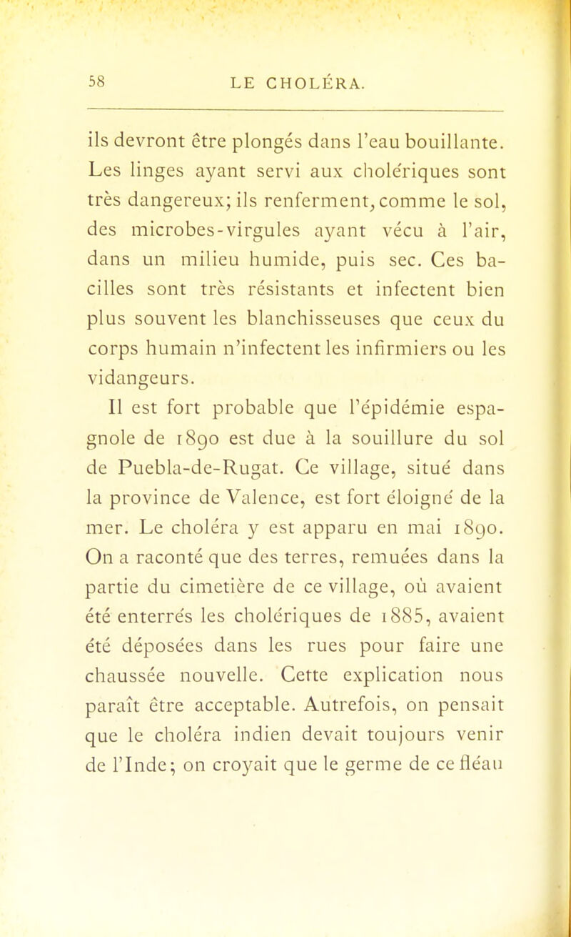 ils devront être plongés dans l'eau bouillante. Les linges ayant servi aux chole'riques sont très dangereux; ils renferment, comme le sol, des microbes-virgules ayant vécu à l'air, dans un milieu humide, puis sec. Ces ba- cilles sont très résistants et infectent bien plus souvent les blanchisseuses que ceux du corps humain n'infectent les infirmiers ou les vidangeurs. Il est fort probable que l'épidémie espa- gnole de 1890 est due à la souillure du sol de Puebla-de-Rugat. Ce village, situé dans la province de Valence, est fort éloigné de la mer. Le choléra y est apparu en mai 1890. On a raconté que des terres, remuées dans la partie du cimetière de ce village, où avaient été enterrés les cholériques de 1885, avaient été déposées dans les rues pour faire une chaussée nouvelle. Cette explication nous paraît être acceptable. Autrefois, on pensait que le choléra indien devait toujours venir de l'Inde; on croyait que le germe de ce fléau