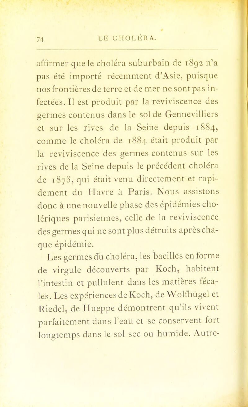 affirmer que le choléra suburbain de 1892 n'a pas été importé récemment d'Asie, puisque nos frontières de terre et de mer ne sont pas in- fectées. Il est produit par la reviviscence des germes contenus dans le sol de Gennevilliers et sur les rives de la Seine depuis 1884, comme le choléra de 1884 était produit par la reviviscence des germes contenus sur les rives de la Seine depuis le précédent choléra de 1873, qui était venu directement et rapi- dement du Havre à Paris. Nous assistons donc à une nouvelle phase des épidémies cho- lériques parisiennes, celle de la reviviscence des germes qui ne sont plus détruits après cha- que épidémie. Les germes du choléra, les bacilles en forme de virgule découverts par Koch, habitent l'intestin et pullulent dans les matières féca- les. Les expériences de Koch, deWolfhugel et Riedel, de Hueppe démontrent qu'ils vivent parfaitement dans l'eau et se conservent fort longtemps dans le sol sec ou humide. Autre-