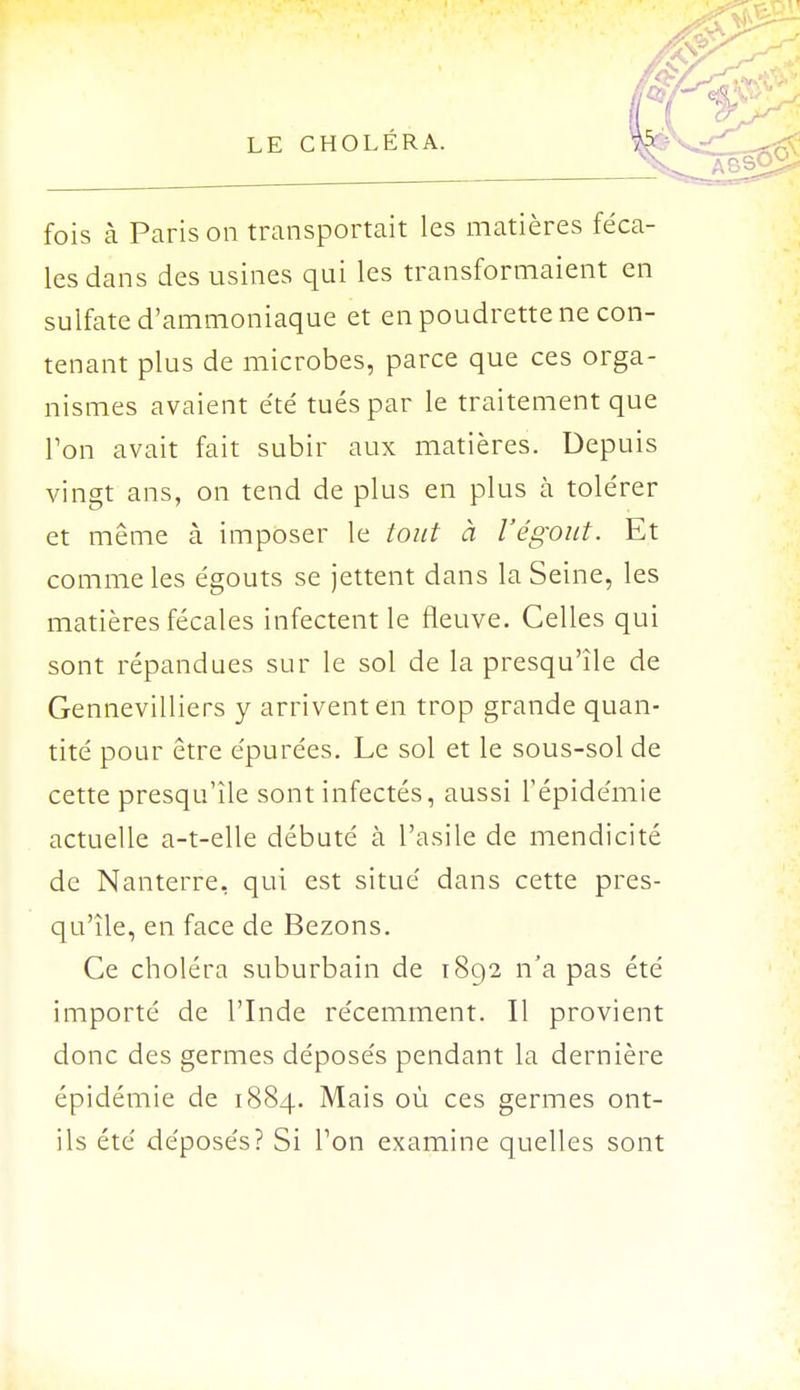 fois à Paris on transportait les matières féca- les dans des usines qui les transformaient en sulfate d'ammoniaque et en poudrette ne con- tenant plus de microbes, parce que ces orga- nismes avaient été tués par le traitement que l'on avait fait subir aux matières. Depuis vingt ans, on tend de plus en plus à tolérer et même à imposer le tout à l'égout. Et comme les égouts se jettent dans la Seine, les matières fécales infectent le fleuve. Celles qui sont répandues sur le sol de la presqu'île de Gennevilliers y arrivent en trop grande quan- tité pour être épurées. Le sol et le sous-sol de cette presqu'île sont infectés, aussi l'épidémie actuelle a-t-elle débuté à l'asile de mendicité de Nanterre, qui est situé dans cette pres- qu'île, en face de Bezons. Ce choléra suburbain de i8q2 n'a pas été importé de l'Inde récemment. Il provient donc des germes déposés pendant la dernière épidémie de 1884. Mais où ces germes ont- ils été déposés? Si Ton examine quelles sont