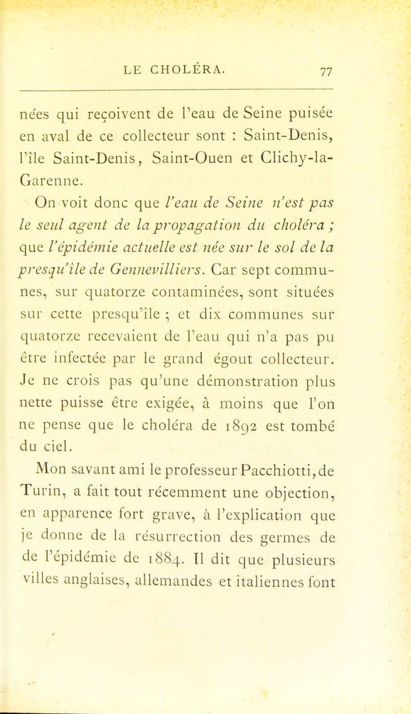 nées qui reçoivent de l'eau de Seine puisée en aval de ce collecteur sont : Saint-Denis, Pile Saint-Denis, Saint-Ouen et Clichy-la- Garenne. On voit donc que l'eau de Seine n'est pas le seul agent de la propagation du choléra ; que l'épidémie actuelle est née sur le sol de la presqu'île de Gennevilliers. Car sept commu- nes, sur quatorze contaminées, sont situées sur cette presqu'île ; et dix communes sur quatorze recevaient de l'eau qui n'a pas pu être infectée par le grand égout collecteur. Je ne crois pas qu'une démonstration plus nette puisse être exigée, à moins que l'on ne pense que le choléra de 1892 est tombé du ciel. Mon savant ami le professeur Pacchiotti,de Turin, a fait tout récemment une objection, en apparence fort grave, à l'explication que je donne de la résurrection des germes de de l'épidémie de 1884. Il dit que plusieurs villes anglaises, allemandes et italiennes font