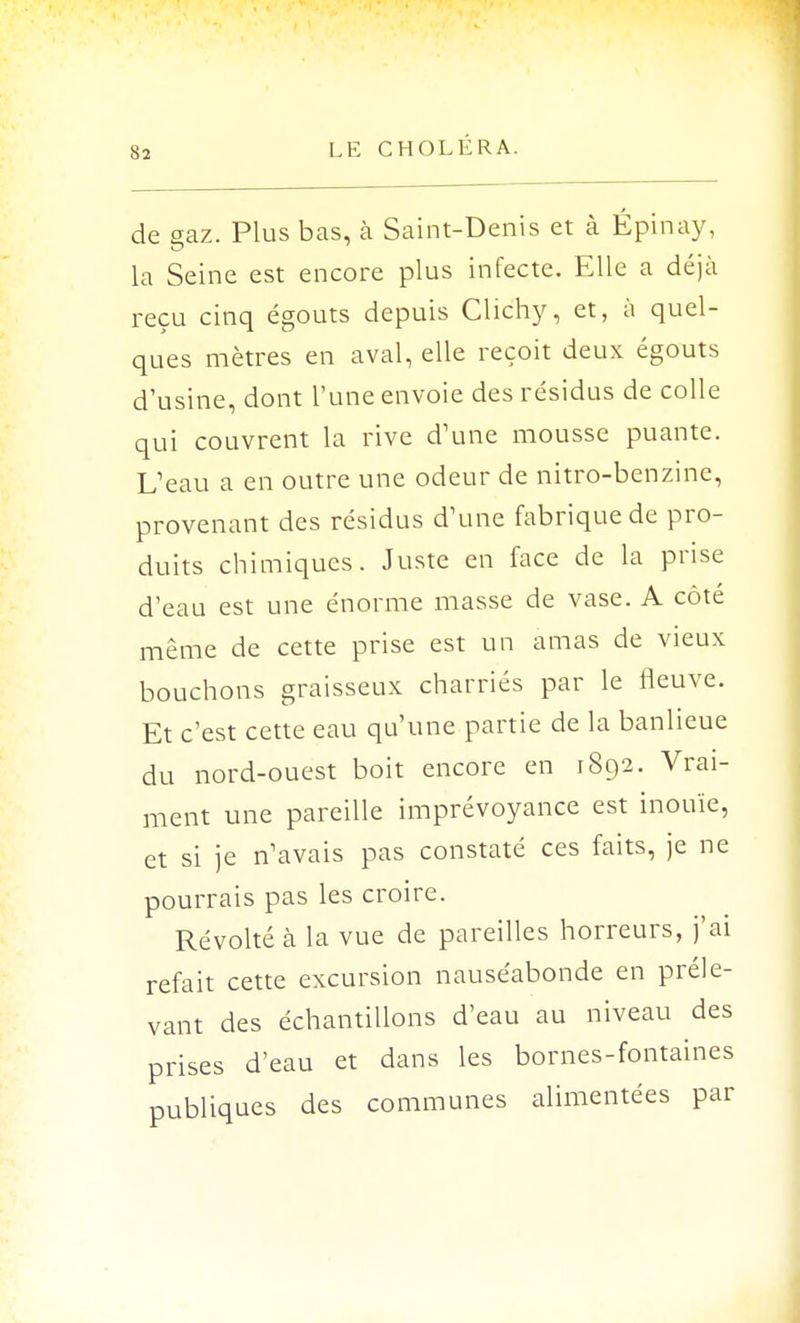 .S 2 de gaz. Plus bas, à Saint-Denis et à Épinay, la Seine est encore plus infecte. Elle a déjà reçu cinq égouts depuis Clic'hy, et, à quel- ques mètres en aval, elle reçoit deux égouts d'usine, dont l'une envoie des résidus de colle qui couvrent la rive d'une mousse puante. L'eau a en outre une odeur de nitro-benzine, provenant des résidus d'une fabrique de pro- duits chimiques. Juste en face de la prise d'eau est une énorme masse de vase. A côté même de cette prise est un amas de vieux bouchons graisseux charriés par le fleuve. Et c'est cette eau qu'une partie de la banlieue du nord-ouest boit encore en 1892. Vrai- ment une pareille imprévoyance est inouïe, et si je n'avais pas constaté ces faits, je ne pourrais pas les croire. Révolté à la vue de pareilles horreurs, j'ai refait cette excursion nauséabonde en préle- vant des échantillons d'eau au niveau des prises d'eau et dans les bornes-fontaines publiques des communes alimentées par