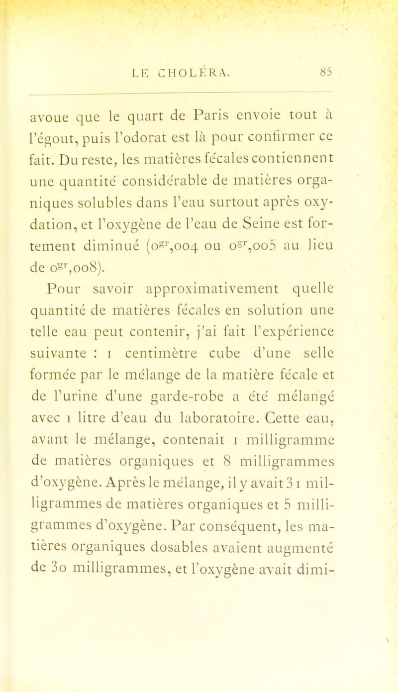 avoue que le quart de Paris envoie tout à l'égout, puis l'odorat est là pour confirmer ce fait. Du reste, les matières fe'cales contiennent une quantité' considérable de matières orga- niques solubles dans Peau surtout après oxy- dation, et l'oxygène de l'eau de Seine est for- tement diminué (0^,004 ou osT,oo5 au lieu de osr,oo8). Pour savoir approximativement quelle quantité de matières fécales en solution une telle eau peut contenir, j'ai fait l1 expérience suivante : i centimètre cube d'une selle formée par le mélange de la matière fécale et de l'urine d'une garde-robe a été mélangé avec 1 litre d'eau du laboratoire. Cette eau, avant le mélange, contenait i milligramme de matières organiques et 8 milligrammes d'oxygène. Après le mélange, il y avait 31 mil- ligrammes de matières organiques et 5 milli- grammes d'oxygène. Par conséquent, les ma- tières organiques dosables avaient augmenté de 3o milligrammes, et l'oxygène avait dimi-