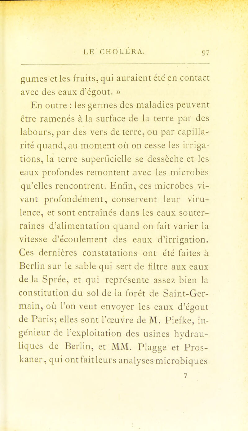 gumes et les fruits, qui auraient été' en contact avec des eaux cTégout. » En outre : les germes des maladies peuvent être ramenés à la surface de la terre par des labours, par des vers de terre, ou par capilla- rité quand, au moment où on cesse les irriga- tions, la terre superficielle se dessèche et les eaux profondes remontent avec les microbes qu'elles rencontrent. Enfin, ces microbes vi- vant profonde'ment, conservent leur viru- lence, et sont entraînés dans les eaux souter- raines d'alimentation quand on fait varier la vitesse d'écoulement des eaux d'irrigation. Ces dernières constatations ont été faites à Berlin sur le sable qui sert de filtre aux eaux de la Sprée, et qui représente assez bien la constitution du sol de la forêt de Saint-Ger- main, où l'on veut envoyer les eaux d'égout de Paris; elles sont l'œuvre de M. Piefke, in- génieur de l'exploitation des usines hydrau- liques de Berlin, et MM. Plagge et Pros- kaner, qui ont fait leurs analyses microbiques 7