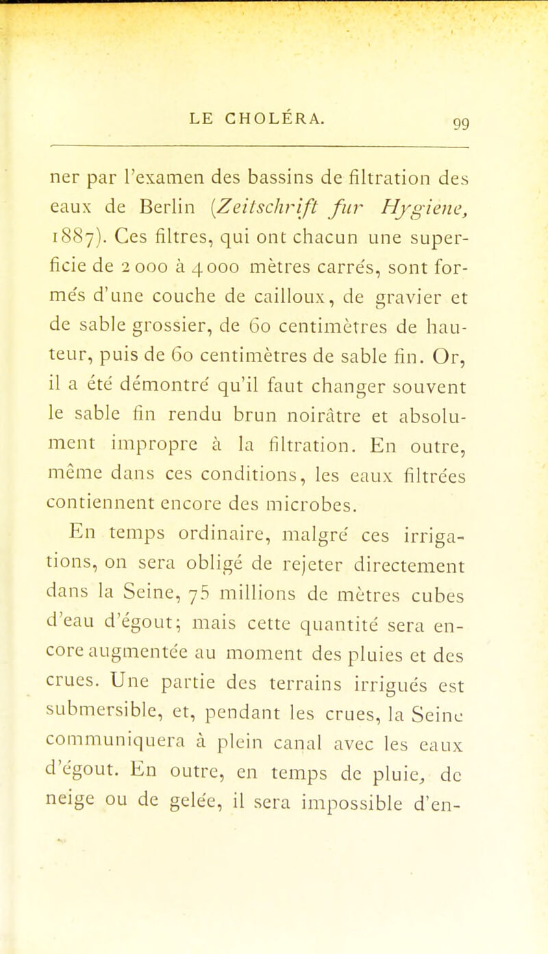 99 ner par l'examen des bassins de filtration des eaux de Berlin [Zeitschrift fur Hygiène, 1887). Ces filtres, qui ont chacun une super- ficie de 2 000 à 4000 mètres carre's, sont for- me's d'une couche de cailloux, de gravier et de sable grossier, de 60 centimètres de hau- teur, puis de 60 centimètres de sable fin. Or, il a été démontré qu'il faut changer souvent le sable fin rendu brun noirâtre et absolu- ment impropre à la filtration. En outre, même dans ces conditions, les eaux filtrées contiennent encore des microbes. En temps ordinaire, malgré ces irriga- tions, on sera obligé de rejeter directement dans la Seine, 75 millions de mètres cubes d'eau d'égout; mais cette quantité sera en- core augmentée au moment des pluies et des crues. Une partie des terrains irrigués est submersible, et, pendant les crues, la Seine communiquera à plein canal avec les eaux d'égout. En outre, en temps de pluie, de neige ou de gelée, il sera impossible d'en-