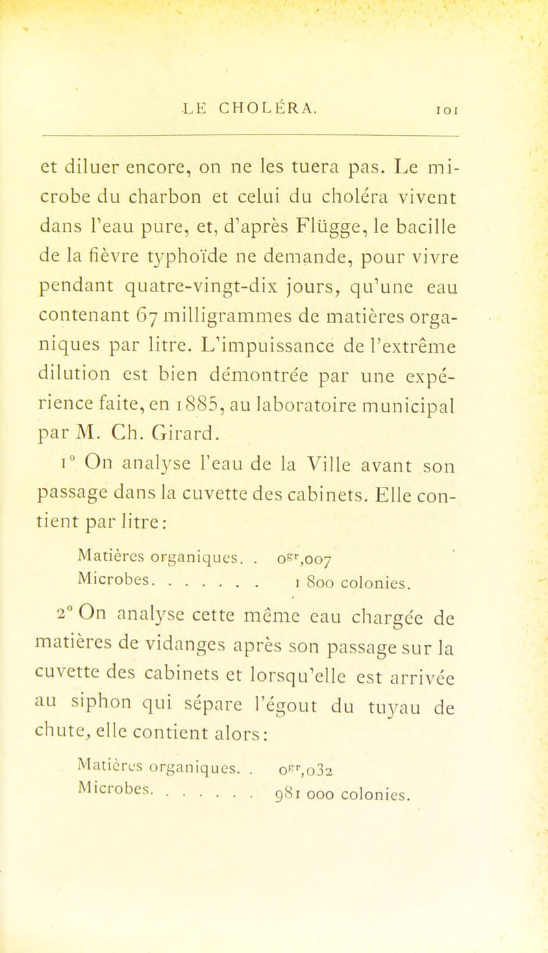 IOI et diluer encore, on ne les tuera pas. Le mi- crobe du charbon et celui du choléra vivent dans l'eau pure, et, d'après Flugge, le bacille de la fièvre typhoïde ne demande, pour vivre pendant quatre-vingt-dix jours, qu'une eau contenant 67 milligrammes de matières orga- niques par litre. L'impuissance de l'extrême dilution est bien démontrée par une expé- rience faite, en 1885, au laboratoire municipal par M. Ch. Girard. i° On analyse l'eau de la Ville avant son passage dans la cuvette des cabinets. Elle con- tient par litre: Matières organiques. . oer,oo7 Microbes 1 800 colonies. 2° On analyse cette même eau chargée de matières de vidanges après son passage sur la cuvette des cabinets et lorsqu'elle est arrivée au siphon qui sépare l'égout du tuyau de chute, elle contient alors: Matières organiques. . o^r,o32 Microbes. 981 000 colonies.