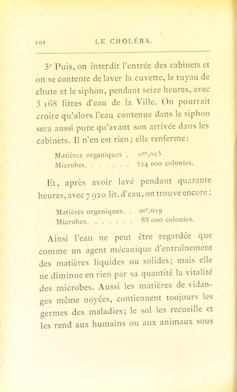 3° Puis, on interdit l'entrée des cabinets et on se contente de laver la cuvette, le tuyau de chute et le siphon, pendant seize heures, avec 3 168 litres d'eau de la Ville. On pourrait croire qu'alors Peau contenue dans le siphon sera aussi pure qu'avant son arrivée dans les cabinets. Il n'en est rien; elle renferme: Minières organiques . osr,o25 Microbes 524 ooo colonies. Et, après avoir lavé pendant quarante heures, avec 7 920 lit. d'eau, on trouve encore : Matières organiques. . oer,oi9 Microbes 88 000 colonies. Ainsi l'eau ne peut être regardée que comme un agent mécanique d'entraînement des matières liquides ou solides; mais elle ne diminue en rien par sa quantité la vitalité des microbes. Aussi les matières de vidan- ges même noyées, contiennent toujours les germes des maladies-, le sol les recueille et les rend aux humains ou aux animaux sous