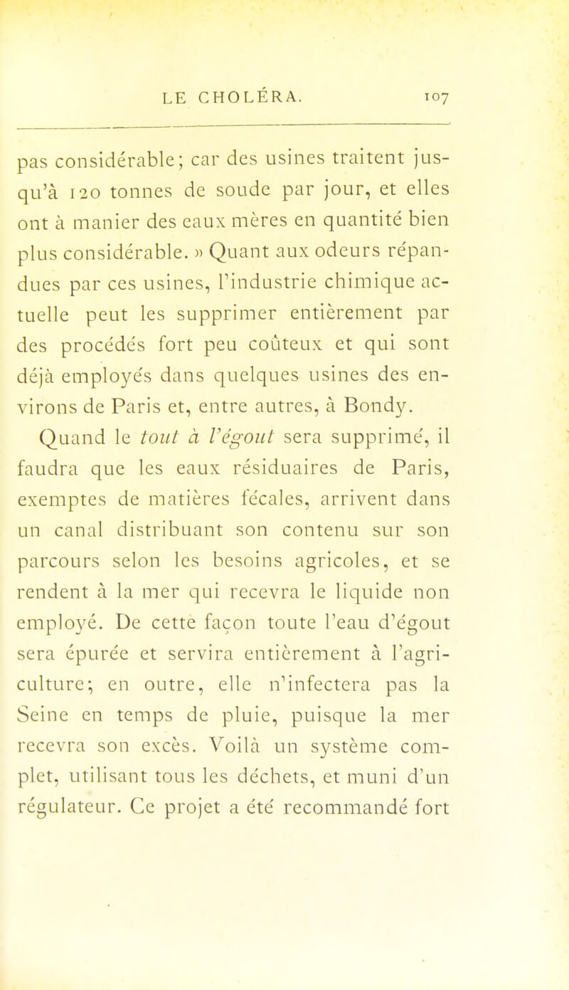 pas considérable; car des usines traitent jus- qu'à 120 tonnes de soude par jour, et elles ont à manier des eaux mères en quantité bien plus considérable. » Quant aux odeurs répan- dues par ces usines, l'industrie chimique ac- tuelle peut les supprimer entièrement par des procédés fort peu coûteux et qui sont déjà employés dans quelques usines des en- virons de Paris et, entre autres, à Bondy. Quand le tout à l'égout sera supprimé, il faudra que les eaux résiduaires de Paris, exemptes de matières fécales, arrivent dans un canal distribuant son contenu sur son parcours selon les besoins agricoles, et se rendent à la mer qui recevra le liquide non employé. De cette façon toute l'eau d'égout sera épurée et servira entièrement à l'agri- culture; en outre, elle n'infectera pas la Seine en temps de pluie, puisque la mer recevra son excès. Voilà un système com- plet, utilisant tous les déchets, et muni d'un régulateur. Ce projet a été recommandé fort