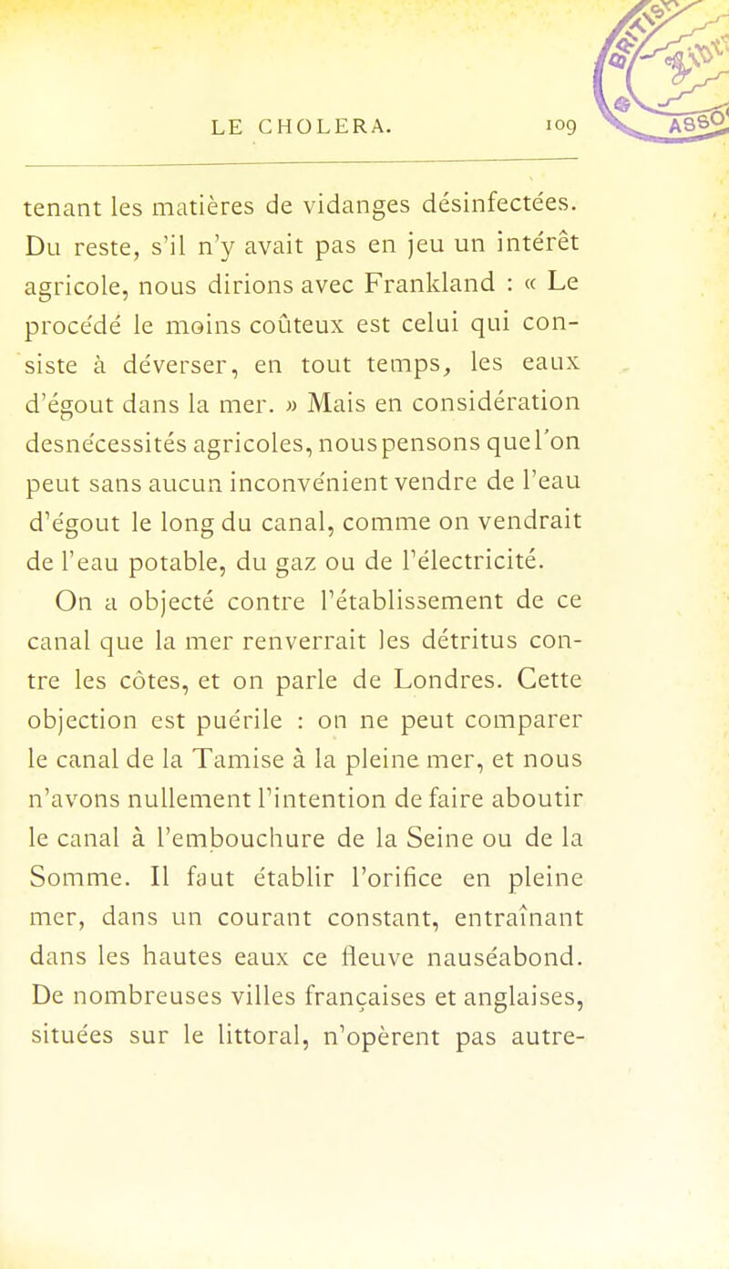 tenant les matières de vidanges désinfectées. Du reste, s'il n'y avait pas en jeu un intérêt agricole, nous dirions avec Frankland : « Le procédé le moins coûteux est celui qui con- siste à déverser, en tout temps, les eaux d'égout dans la mer. » Mais en considération desnécessités agricoles, nouspensons quel'on peut sans aucun inconvénient vendre de l'eau d'égout le long du canal, comme on vendrait de l'eau potable, du gaz ou de l'électricité. On a objecté contre l'établissement de ce canal que la mer renverrait les détritus con- tre les côtes, et on parle de Londres. Cette objection est puérile : on ne peut comparer le canal de la Tamise à la pleine mer, et nous n'avons nullement l'intention de faire aboutir le canal à l'embouchure de la Seine ou de la Somme. Il faut établir l'orifice en pleine mer, dans un courant constant, entraînant dans les hautes eaux ce fleuve nauséabond. De nombreuses villes françaises et anglaises, situées sur le littoral, n'opèrent pas autre-