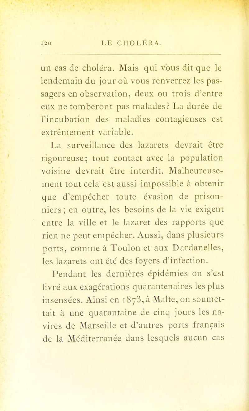 un cas de choléra. Mais qui vous dit que le lendemain du jour où vous renverrez les pas- sagers en observation, deux ou trois d'entre eux ne tomberont pas malades? La durée de rincubation des maladies contagieuses est extrêmement variable. La surveillance des lazarets devrait être rigoureuse; tout contact avec la population voisine devrait être interdit. Malheureuse- ment tout cela est aussi impossible à obtenir que d'empêcher toute évasion de prison- niers; en outre, les besoins de la vie exigent entre la ville et le lazaret des rapports que rien ne peut empêcher. Aussi, dans plusieurs ports, comme à Toulon et aux Dardanelles, les lazarets ont été des foyers d'infection. Pendant les dernières épidémies on s'est livré aux exagérations quarantenaires les plus insensées. Ainsi en 1873, à Malte, on soumet- tait à une quarantaine de cinq jours les na- vires de Marseille et d'autres ports français de la Méditerranée dans lesquels aucun cas