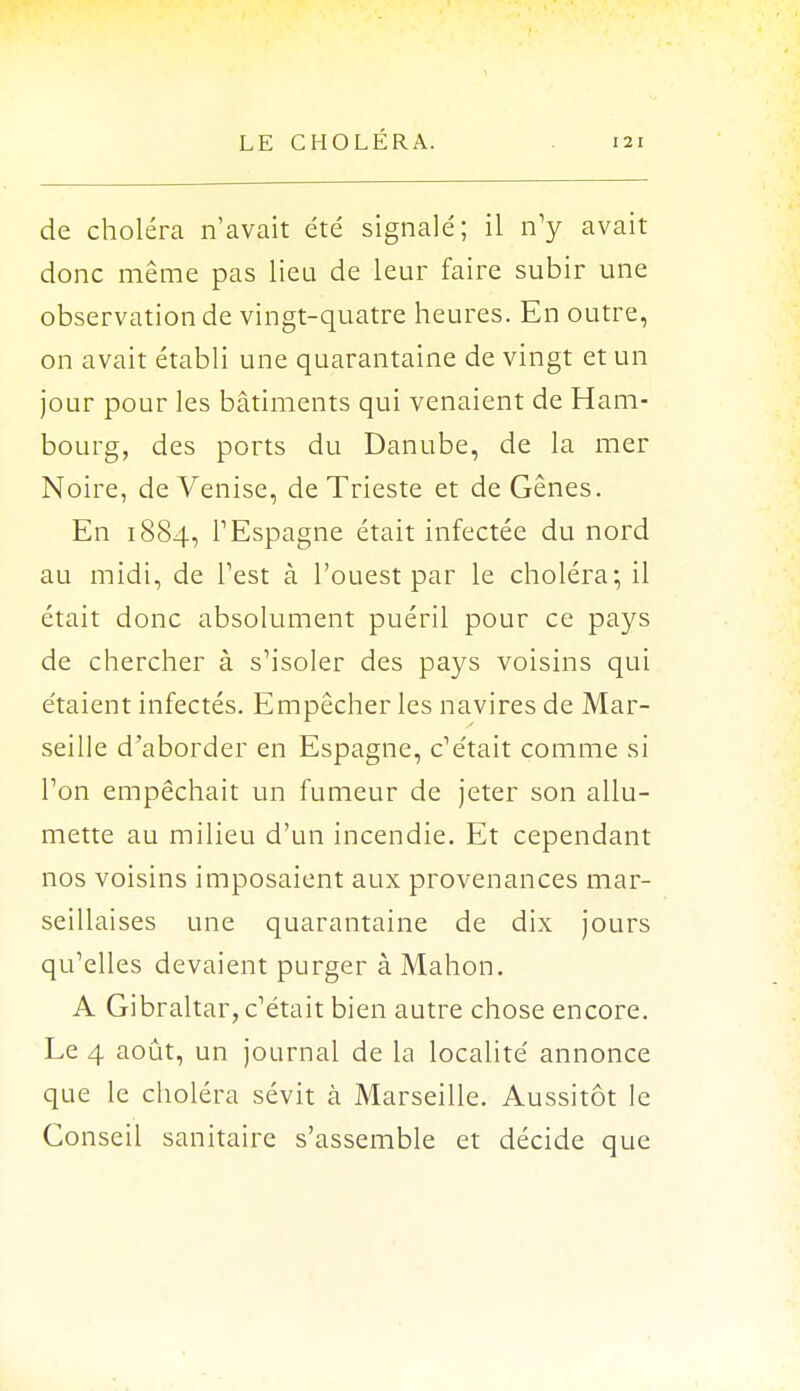 de choléra n'avait été signalé; il n'y avait donc même pas lieu de leur faire subir une observation de vingt-quatre heures. En outre, on avait établi une quarantaine de vingt et un jour pour les bâtiments qui venaient de Ham- bourg, des ports du Danube, de la mer Noire, de Venise, de Trieste et de Gênes. En 1884, l'Espagne était infectée du nord au midi, de Test à l'ouest par le choléra-, il était donc absolument puéril pour ce pays de chercher à s'isoler des pays voisins qui étaient infectés. Empêcher les navires de Mar- seille d'aborder en Espagne, c'était comme si l'on empêchait un fumeur de jeter son allu- mette au milieu d'un incendie. Et cependant nos voisins imposaient aux provenances mar- seillaises une quarantaine de dix jours qu'elles devaient purger à Mahon. A Gibraltar, c'était bien autre chose encore. Le 4 août, un journal de la localité annonce que le choléra sévit à Marseille. Aussitôt le Conseil sanitaire s'assemble et décide que