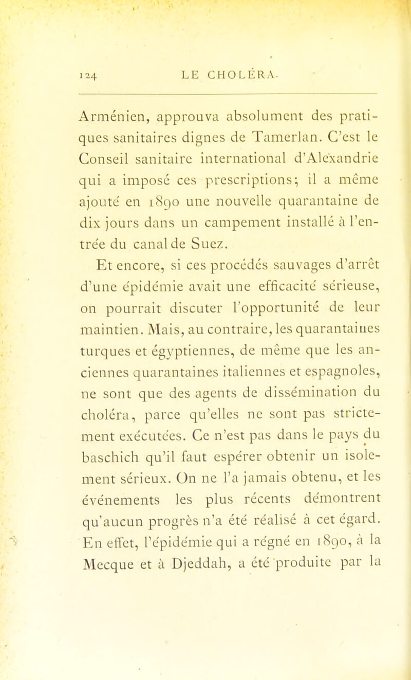 Arménien, approuva absolument des prati- ques sanitaires dignes de Tamerlan. C'est le Conseil sanitaire international d'Alexandrie qui a imposé ces prescriptions; il a même ajoute' en 1890 une nouvelle quarantaine de dix jours dans un campement installé à l'en- trée du canal de Suez. Et encore, si ces procédés sauvages d'arrêt d'une épidémie avait une efficacité sérieuse, on pourrait discuter l'opportunité de leur maintien. Mais, au contraire, les quarantaines turques et égyptiennes, de même que les an- ciennes quarantaines italiennes et espagnoles, ne sont que des agents de dissémination du choléra, parce qu'elles ne sont pas stricte- ment exécutées. Ce n'est pas dans le pays du baschich qu'il faut espérer obtenir un isole- ment sérieux. On ne l'a jamais obtenu, et les événements les plus récents démontrent qu'aucun progrès n'a été réalisé à cet égard. En effet, l'épidémie qui a régné en 1890, à la Mecque et à Djeddah, a été produite par la