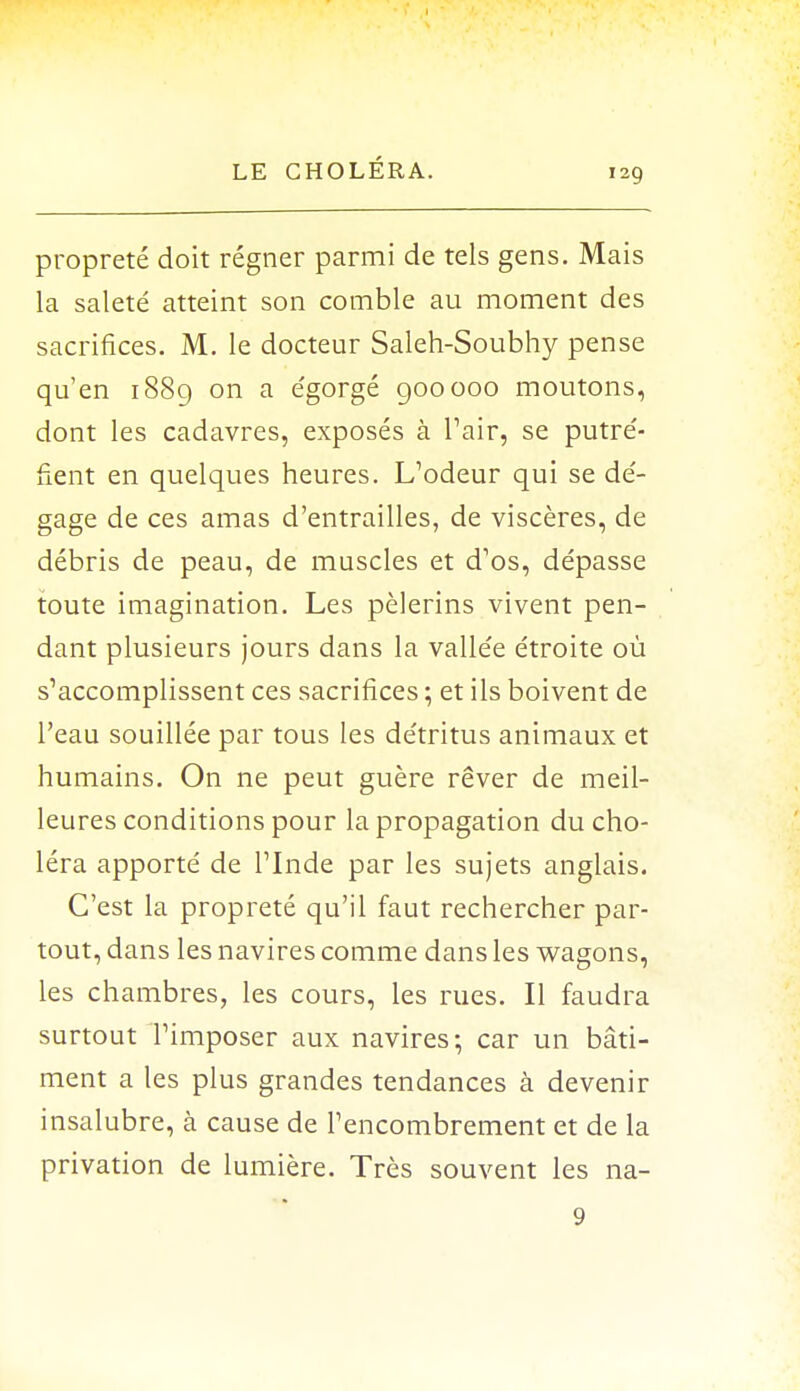 propreté doit régner parmi de tels gens. Mais la saleté atteint son comble au moment des sacrifices. M. le docteur Saleh-Soubhy pense qu'en 1889 on a égorgé 900000 moutons, dont les cadavres, exposés à Pair, se putré- fient en quelques heures. L'odeur qui se dé- gage de ces amas d'entrailles, de viscères, de débris de peau, de muscles et d1os, dépasse toute imagination. Les pèlerins vivent pen- dant plusieurs jours dans la vallée étroite où s'accomplissent ces sacrifices ; et ils boivent de l'eau souillée par tous les détritus animaux et humains. On ne peut guère rêver de meil- leures conditions pour la propagation du cho- léra apporté de l'Inde par les sujets anglais. C'est la propreté qu'il faut rechercher par- tout, dans les navires comme dans les wagons, les chambres, les cours, les rues. Il faudra surtout l'imposer aux navires; car un bâti- ment a les plus grandes tendances à devenir insalubre, à cause de l'encombrement et de la privation de lumière. Très souvent les na- 9