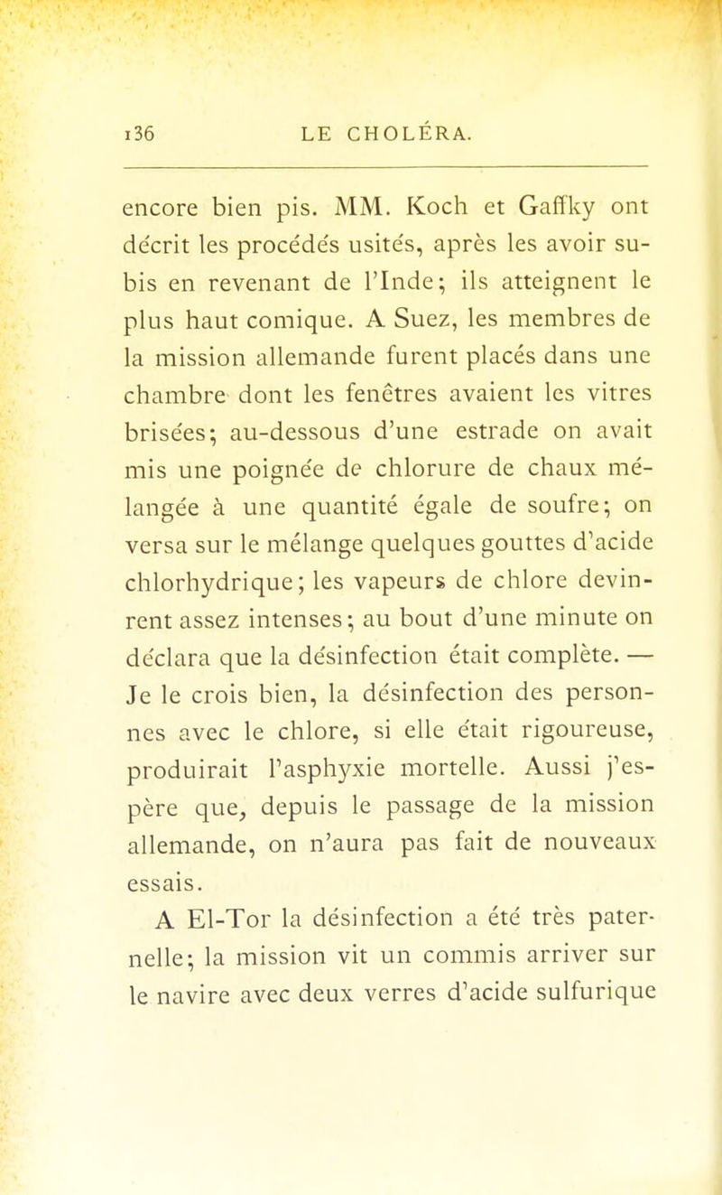 encore bien pis. MM. Koch et Gaffky ont décrit les procéde's usite's, après les avoir su- bis en revenant de l'Inde; ils atteignent le plus haut comique. A Suez, les membres de la mission allemande furent placés dans une chambre dont les fenêtres avaient les vitres brisées; au-dessous d'une estrade on avait mis une poigne'e de chlorure de chaux mé- langée à une quantité égale de soufre; on versa sur le mélange quelques gouttes d'acide chlorhydrique ; les vapeurs de chlore devin- rent assez intenses; au bout d'une minute on déclara que la désinfection était complète. — Je le crois bien, la désinfection des person- nes avec le chlore, si elle était rigoureuse, produirait l'asphyxie mortelle. Aussi j'es- père que, depuis le passage de la mission allemande, on n'aura pas fait de nouveaux essais. A El-Tor la désinfection a été très pater- nelle; la mission vit un commis arriver sur le navire avec deux verres d'acide sulfurique