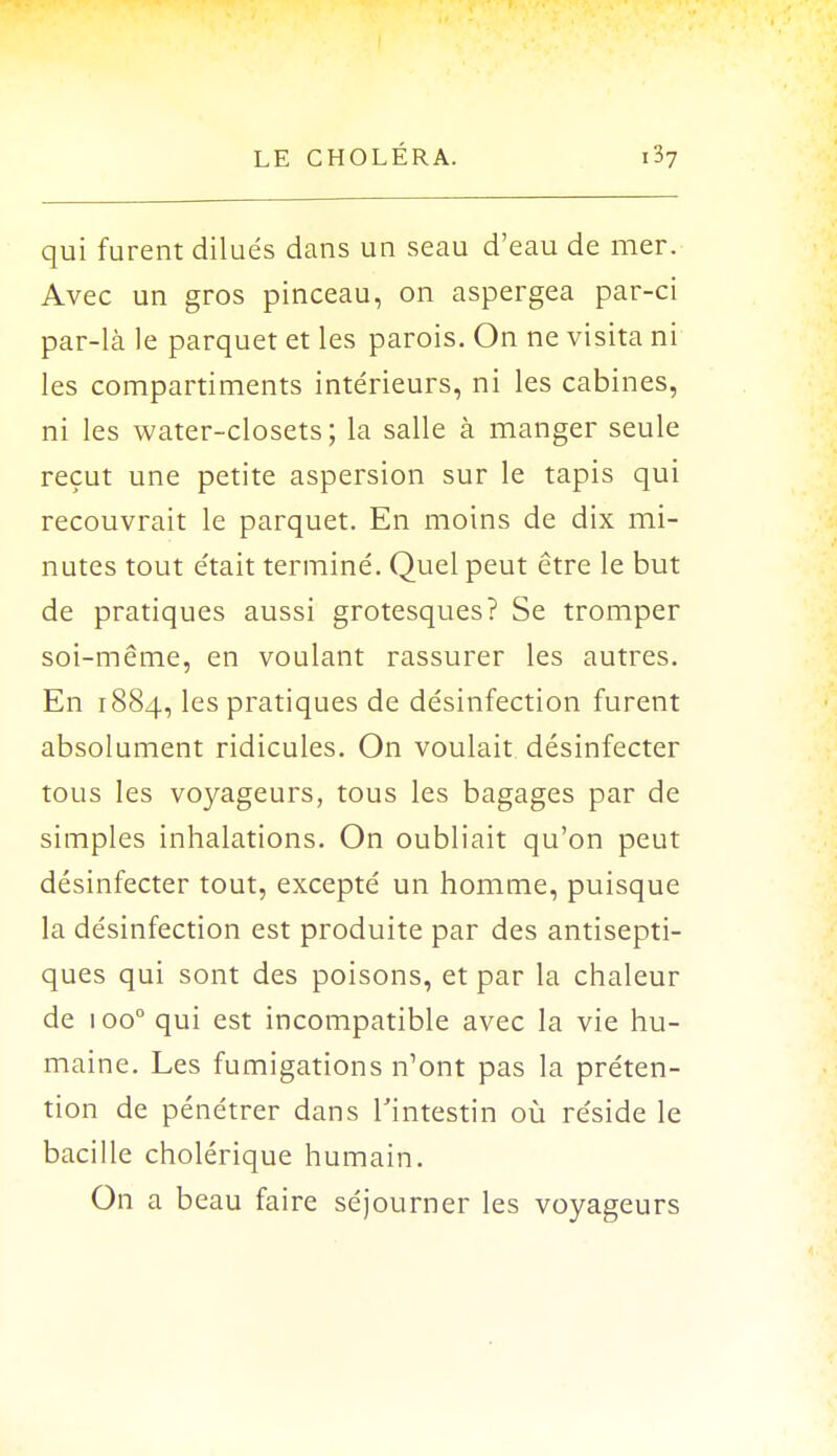 qui furent dilués dans un seau d'eau de mer. Avec un gros pinceau, on aspergea par-ci par-là le parquet et les parois. On ne visita ni les compartiments intérieurs, ni les cabines, ni les water-closets; la salle à manger seule reçut une petite aspersion sur le tapis qui recouvrait le parquet. En moins de dix mi- nutes tout était terminé. Quel peut être le but de pratiques aussi grotesques? Se tromper soi-même, en voulant rassurer les autres. En 1884, les pratiques de désinfection furent absolument ridicules. On voulait désinfecter tous les voyageurs, tous les bagages par de simples inhalations. On oubliait qu'on peut désinfecter tout, excepté un homme, puisque la désinfection est produite par des antisepti- ques qui sont des poisons, et par la chaleur de 1 oo° qui est incompatible avec la vie hu- maine. Les fumigations n'ont pas la préten- tion de pénétrer dans l'intestin où réside le bacille cholérique humain. On a beau faire séjourner les voyageurs