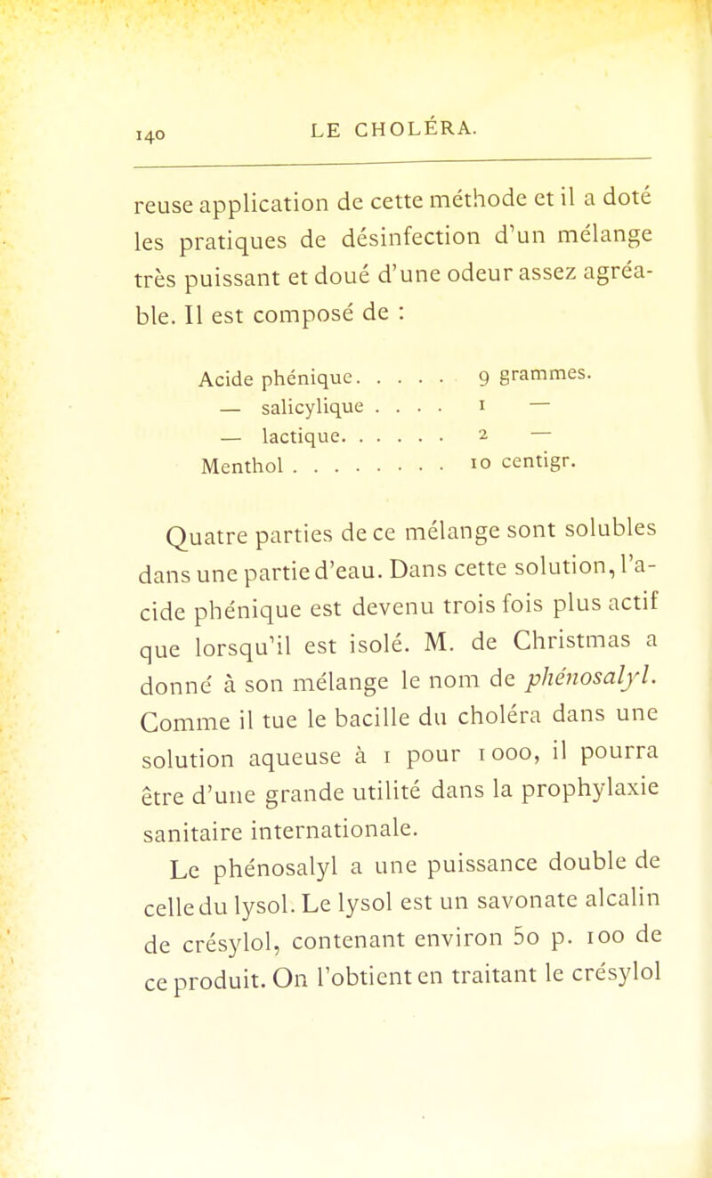 reuse application de cette méthode et il a doté les pratiques de désinfection d'un mélange très puissant et doué d'une odeur assez agréa- ble. Il est composé de : Acide phéniquc. — salicylique — lactique. . Menthol .... Quatre parties de ce mélange sont solubles dans une partie d'eau. Dans cette solution, l'a- cide phénique est devenu trois fois plus actif que lorsqu'il est isolé. M. de Christmas a donné cà son mélange le nom de phénosalyl. Comme il tue le bacille du choléra dans une solution aqueuse à 1 pour 1000, il pourra être d'une grande utilité dans la prophylaxie sanitaire internationale. Le phénosalyl a une puissance double de celle du lysol. Le lysol est un savonate alcalin de crésylol, contenant environ 5o p. 100 de ce produit. On l'obtient en traitant le crésylol 9 grammes. 1 — 2 — 10 centigr.