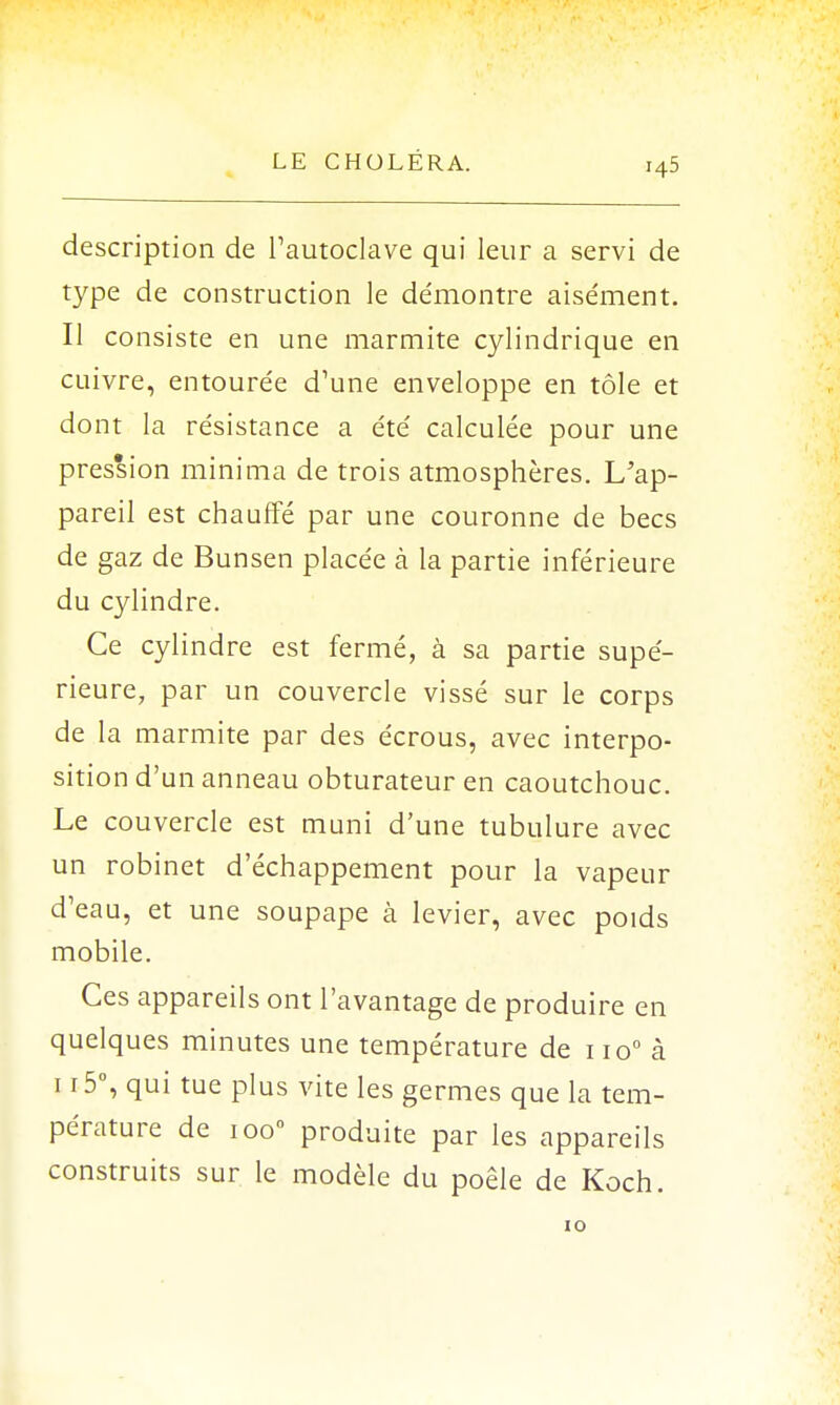 description de l'autoclave qui leur a servi de type de construction le de'montre aisément. Il consiste en une marmite cylindrique en cuivre, entourée d'une enveloppe en tôle et dont la résistance a été calculée pour une pression mini ma de trois atmosphères. L/ap- pareil est chauffé par une couronne de becs de gaz de Bunsen placée à la partie inférieure du cylindre. Ce cylindre est fermé, à sa partie supé- rieure, par un couvercle vissé sur le corps de la marmite par des écrous, avec interpo- sition d'un anneau obturateur en caoutchouc. Le couvercle est muni d'une tubulure avec un robinet d'échappement pour la vapeur d'eau, et une soupape à levier, avec poids mobile. Ces appareils ont l'avantage de produire en quelques minutes une température de 1 io° à u-5°, qui tue plus vite les germes que la tem- pérature de ioo° produite par les appareils construits sur le modèle du poêle de Koch. 10