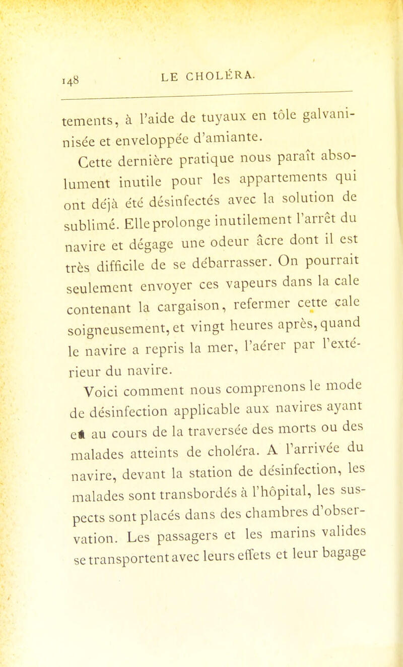 tements, à l'aide de tuyaux en tôle galvani- nisée et enveloppée d'amiante. Cette dernière pratique nous paraît abso- lument inutile pour les appartements qui ont déjà été désinfectés avec la solution de sublimé. Elle prolonge inutilement l'arrêt du navire et dégage une odeur âcre dont il est très difficile de se débarrasser. On pourrait seulement envoyer ces vapeurs dans la cale contenant la cargaison, refermer cette cale soigneusement, et vingt heures après, quand le navire a repris la mer, l'aérer par l'exté- rieur du navire. Voici comment nous comprenons le mode de désinfection applicable aux navires ayant e* au cours de la traversée des morts ou des malades atteints de choléra. A l'arrivée du navire, devant la station de désinfection, les malades sont transbordés à l'hôpital, les sus- pects sont placés dans des chambres d'obser- vation. Les passagers et les marins valides se transportent avec leurs effets et leur bagage