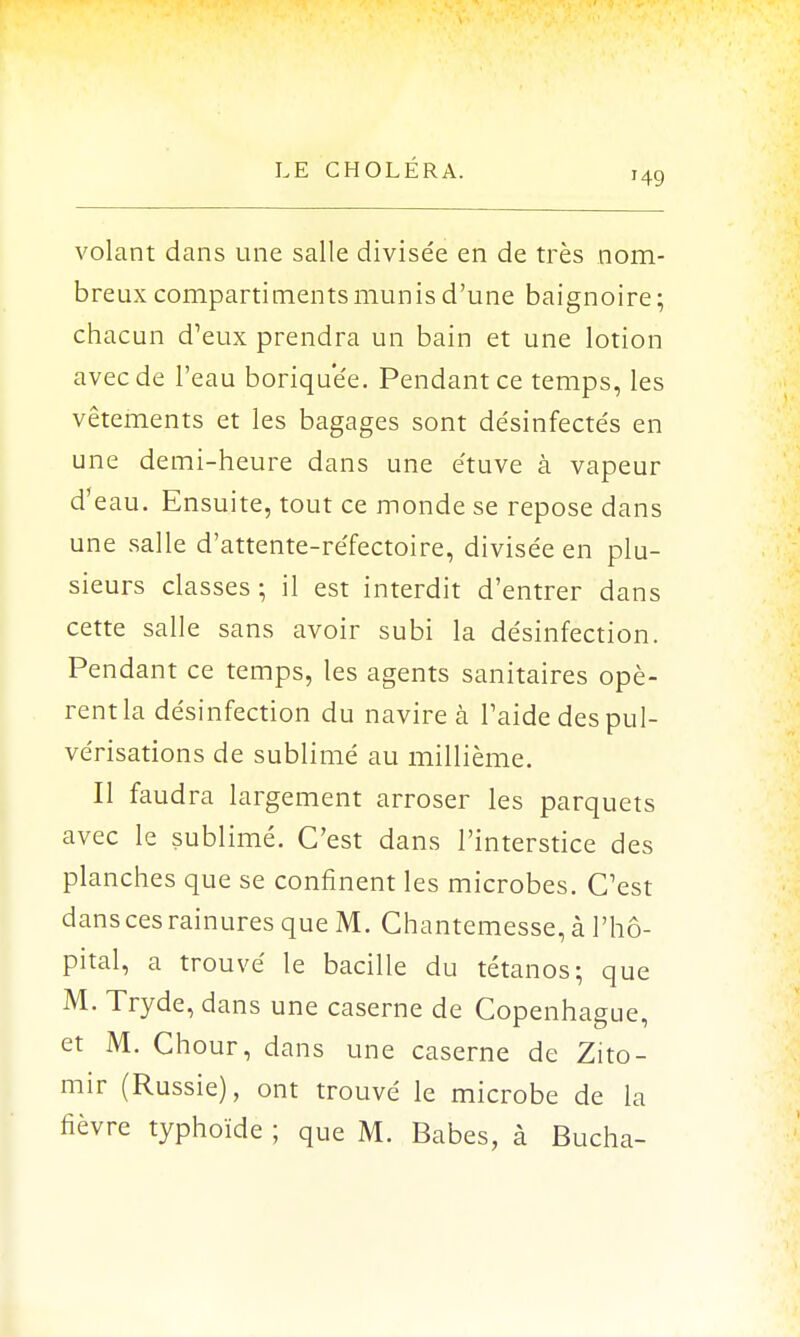 '49 volant dans une salle divisée en de très nom- breux compartiments munis d'une baignoire; chacun d'eux prendra un bain et une lotion avec de l'eau boriquee. Pendant ce temps, les vêtements et les bagages sont désinfecte's en une demi-heure dans une e'tuve à vapeur d'eau. Ensuite, tout ce monde se repose dans une salle d'attente-réfectoire, divisée en plu- sieurs classes ; il est interdit d'entrer dans cette salle sans avoir subi la désinfection. Pendant ce temps, les agents sanitaires opè- rentla désinfection du navire à l'aide despul- vérisations de sublimé au millième. Il faudra largement arroser les parquets avec le sublimé. C'est dans l'interstice des planches que se confinent les microbes. C'est dans ces rainures que M. Chantemesse, à l'hô- pital, a trouvé le bacille du tétanos; que M. Tryde, dans une caserne de Copenhague, et M. Chour, dans une caserne de Zito- mir (Russie), ont trouvé le microbe de la fièvre typhoïde ; que M. Babes, à Bûcha-