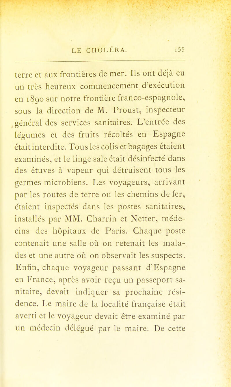 terre et aux frontières de mer. Ils ont déjà eu un très heureux commencement d'exécution en 1890 sur notre frontière franco-espagnole, sous la direction de M. Proust, inspecteur général des services sanitaires. L'entrée des légumes et des fruits récoltés en Espagne était interdite. Tous les colis et bagages étaient examinés, et le linge sale était désinfecté dans des étuves à vapeur qui détruisent tous les germes microbiens. Les voyageurs, arrivant par les routes de terre ou les chemins de fer, étaient inspectés dans les postes sanitaires, installés par MM. Charrin et Netter, méde- cins des hôpitaux de Paris. Chaque poste contenait une salle où on retenait les mala- des et une autre où on observait les suspects. Enfin, chaque voyageur passant d'Espagne en France, après avoir reçu un passeport sa- nitaire, devait indiquer sa prochaine rési- dence. Le maire de la localité française était averti et le voyageur devait être examiné par un médecin délégué par le maire. De cette