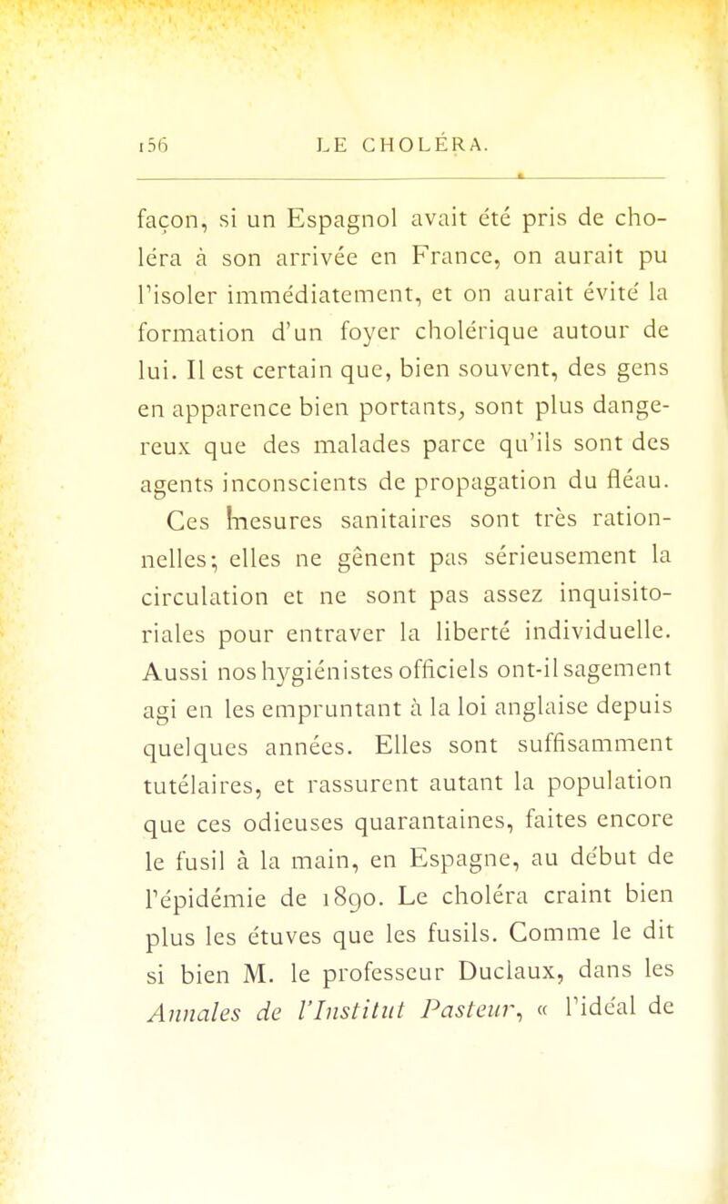 façon, si un Espagnol avait été pris de cho- léra à son arrivée en France, on aurait pu l'isoler immédiatement, et on aurait évité la formation d'un foyer cholérique autour de lui. Il est certain que, bien souvent, des gens en apparence bien portants, sont plus dange- reux que des malades parce qu'ils sont des agents inconscients de propagation du fléau. Ces înesures sanitaires sont très ration- nelles; elles ne gênent pas sérieusement la circulation et ne sont pas assez inquisito- riales pour entraver la liberté individuelle. Aussi nos hygiénistes officiels ont-il sagement agi en les empruntant à la loi anglaise depuis quelques années. Elles sont suffisamment tutélaires, et rassurent autant la population que ces odieuses quarantaines, faites encore le fusil à la main, en Espagne, au début de Tépidémie de 1890. Le choléra craint bien plus les étuves que les fusils. Comme le dit si bien M. le professeur Duclaux, dans les Annales de l'Institut Pasteur, « l'idéal de