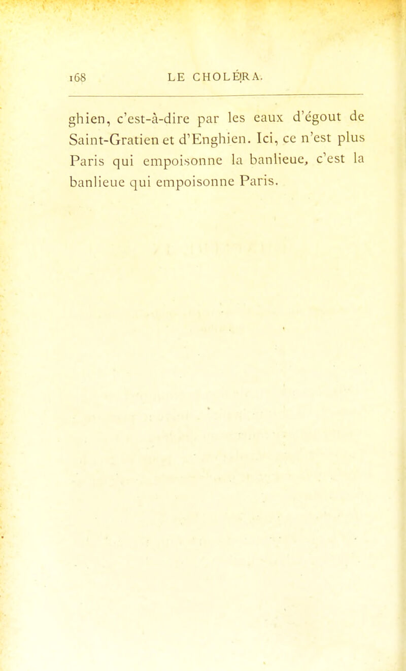 ghien, c'est-à-dire par les eaux d'égout de Saint-Gratien et d'Enghien. Ici, ce n'est plus Paris qui empoisonne la banlieue, c'est la banlieue qui empoisonne Paris.