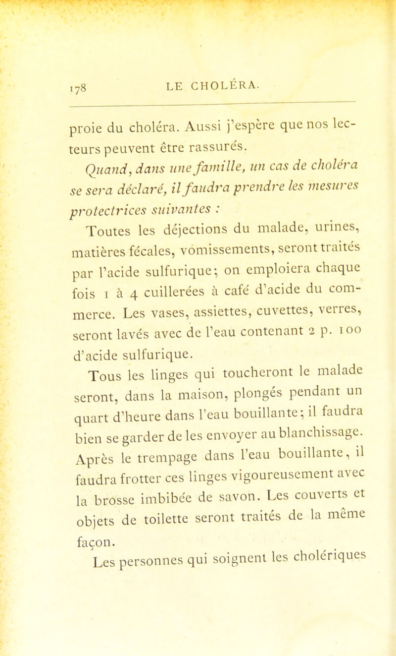 proie du choléra. Aussi j'espère que nos lec- teurs peuvent être rassurés. Quand, dans une famille, un cas de choléra se sera déclaré, il faudra prendre les mesures protectrices suivantes : Toutes les déjections du malade, urines, matières fécales, vomissements, seront traités par l'acide sulfurique; on emploiera chaque fois i à 4 cuillerées à café d'acide du com- merce. Les vases, assiettes, cuvettes, verres, seront lavés avec de l'eau contenant 2 p. 100 d'acide sulfurique. Tous les linges qui toucheront le malade seront, dans la maison, plongés pendant un quart d'heure dans l'eau bouillante; il faudra bien se garder de les envoyer au blanchissage. Après le trempage dans l'eau bouillante, il faudra frotter ces linges vigoureusement avec la brosse imbibée de savon. Les couverts et objets de toilette seront traités de la même façon. Les personnes qui soignent les cholériques