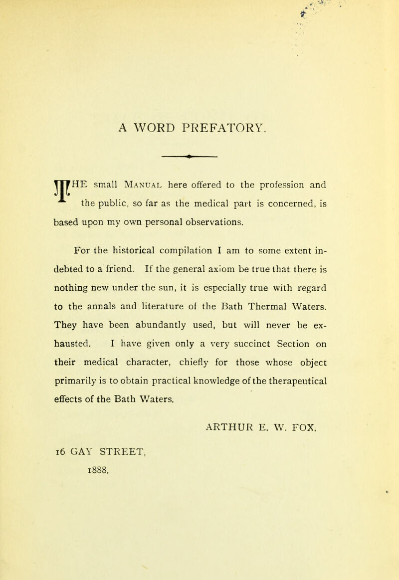 A WORD PREFATORY. HE small Manual here offered to the profession and the public, so far as the medical part is concerned, is based upon my own personal observations. For the historical compilation I am to some extent in- debted to a friend. If the general axiom be true that there is nothing new under the sun, it is especially true with regard to the annals and literature of the Bath Thermal Waters. They have been abundantly used, but will never be ex- hausted. I have given only a very succinct Section on their medical character, chiefly for those whose object primarily is to obtain practical knowledge of the therapeutical effects of the Bath Waters, ARTHUR E. W. FOX. i6 GAY STREET, 1888.