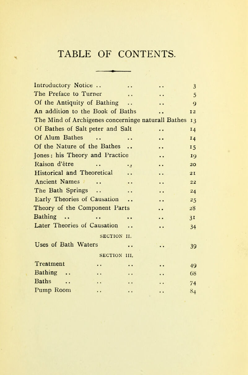 TABLE OF CONTENTS. Introductory Notice .. .. .. 3 The Preface to Turner .. .. 5 Of the Antiquity of Bathing .. .. g An addiiion to the Book of Baths .. 12 The Mind of Archigenes concerninge naturall Bathes 13 Of Bathes of Salt peter and Salt .. 14 Of Alum Bathes .. .. .. 14 Of the Nature of the Bathes .. .. 15 Jones: his Theory and Practice .. 19 Raison d'etre .. .. .. 20 Historical and Theoretical .. ,. 21 Ancient Names .. .. .. 22 The Bath Springs .. .. .. 24 Early Theories of Causation .. .. 25 Theory of the Component Parts ., 28 Bathing .. .. .. .. 31 Later Theories of Causation .. .. 34 SECTION II. Uses of Bath Waters .. .. 39 SECTION III. Treatment .. .. .. 49 Bathing .. .. .. .. 68 Baths .. .. .. .. 74 Pump Room .. .. .. 84