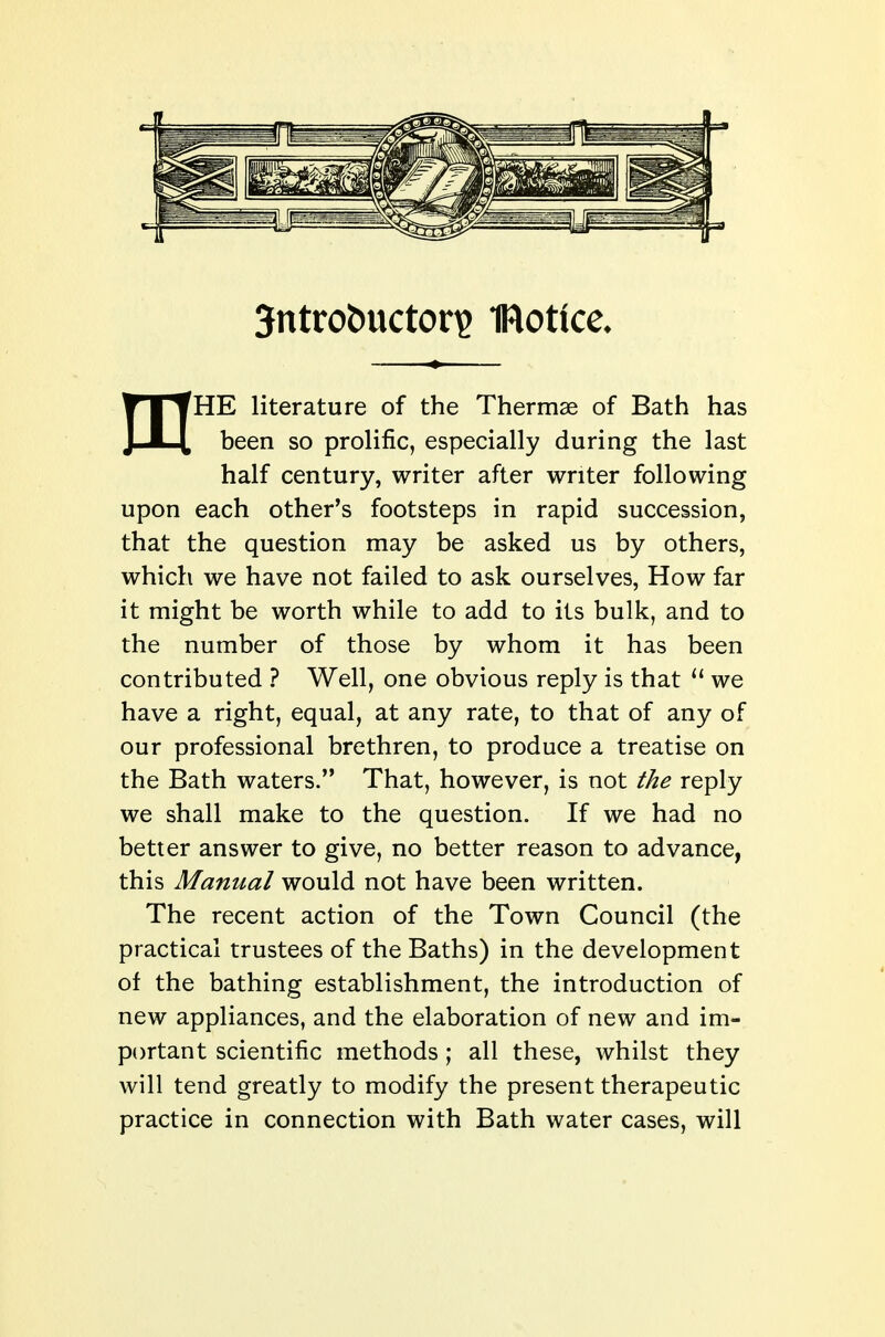 3ntrobuctori? IRotlce* mHE literature of the Thermae of Bath has been so prolific, especially during the last half century, writer after writer following upon each other's footsteps in rapid succession, that the question may be asked us by others, which we have not failed to ask ourselves, How far it might be worth while to add to its bulk, and to the number of those by whom it has been contributed ? Well, one obvious reply is that we have a right, equal, at any rate, to that of any of our professional brethren, to produce a treatise on the Bath waters. That, however, is not the reply we shall make to the question. If we had no better answer to give, no better reason to advance, this Manual would not have been written. The recent action of the Town Council (the practical trustees of the Baths) in the development of the bathing establishment, the introduction of new appliances, and the elaboration of new and im- portant scientific methods ; all these, whilst they will tend greatly to modify the present therapeutic practice in connection with Bath water cases, will