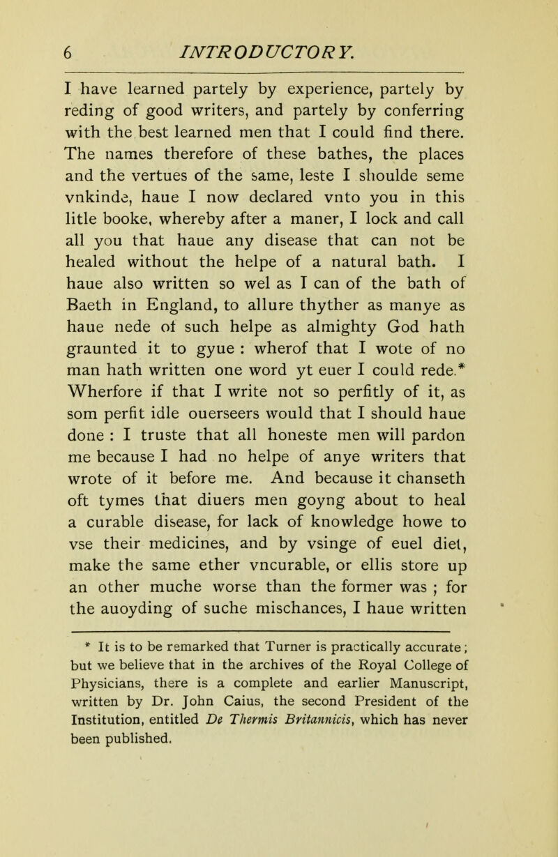 I have learned partely by experience, partely by reding of good writers, and partely by conferring with the best learned men that I could find there. The names therefore of these bathes, the places and the vertues of the same, leste I shoulde seme vnkinde, haue I now declared vnto you in this litle booke, whereby after a maner, I lock and call all you that haue any disease that can not be healed without the helpe of a natural bath. I haue also written so wel as T can of the bath of Baeth in England, to allure thyther as manye as haue nede of such helpe as almighty God hath graunted it to gyue : wherof that I wote of no man hath written one word yt euer I could rede.* Wherfore if that I write not so perfitly of it, as som perfit idle ouerseers would that I should haue done : I truste that all honeste men will pardon me because I had no helpe of anye writers that wrote of it before me. And because it chanseth oft tymes that diuers men goyng about to heal a curable disease, for lack of knowledge howe to vse their medicines, and by vsinge of euel diet, make the same ether vncurable, or ellis store up an other muche worse than the former was ; for the auoyding of suche mischances, I haue written * It is to be remarked that Turner is practically accurate; but we believe that in the archives of the Royal College of Physicians, there is a complete and earlier Manuscript, wrritten by Dr. John Caius, the second President of the Institution, entitled D& Thermis Britannicis, which has never been published.