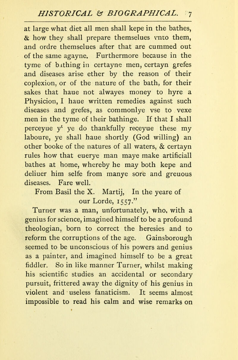 at large what diet all men shall kepe in the bathes, & how they shall prepare themselues vnto them, and ordre themselues after that are cummed out of the same agayne. Furthermore because in the tyme of bithing in certayne men, certayn grefes and diseases arise ether by the reason of their coplexion, or of the nature of the bath, for their sakes that haue not alwayes money to hyre a Physicion, I haue written remedies against such diseases and grefes, as commonlye vse to vexe men in the tyme of their bathinge. If that I shall perceyue y*^ ye do thankfully receyue these my laboure, ye shall haue shortly (God willing) an other booke of the natures of all waters, & certayn rules how that euerye man maye make artificiall bathes at home, whereby he may both kepe and deliuer him selfe from manye sore and greuous diseases. Fare well. From Basil the X. Martij, In the yeare of our Lorde, 1557. Turner was a man, unfortunately, who, with a genius for science, imagined himself to be a profound theologian, born to correct the heresies and to reform the corruptions of the age. Gainsborough seemed to be unconscious of his powers and genius as a painter, and imagined himself to be a great fiddler. So in like manner Turner, whilst making his scientific studies an accidental or secondary pursuit, frittered away the dignity of his genius in violent and useless fanaticism. It seems almost impossible to read his calm and wise remarks on