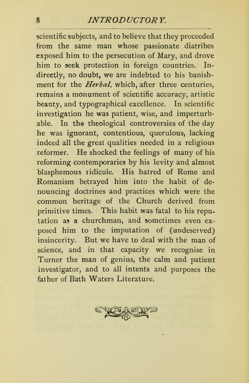 scientific subjects, and to believe that they proceeded from the same man whose passionate diatribes exposed him to the persecution of Mary, and drove him to seek protection in foreign countries. In- directly, no doubt, we are indebted to his banish- ment for the Herbal, which, after three centuries, remains a monument of scientific accuracy, artistic beauty, and typographical excellence. In scientific investigation he was patient, wise, and imperturb- able. In the theological controversies of the day he was ignorant, contentious, querulous, lacking indeed all the great qualities needed in a religious reformer. He shocked the feelings of many of his reforming contemporaries by his levity and almost blasphemous ridicule. His hatred of Rome and Romanism betrayed him into the habit of de- nouncing doctrines and practices which were the common heritage of the Church derived from primitive times. This habit was fatal to his repu- tation as a churchman, and sometimes even ex- posed him to the imputation of (undeserved) insincerity. But we have to deal with the man of science, and in that capacity we recognise in Turner the man of genius, the calm and patient investigator, and to all intents and purposes the father of Bath Waters Literature.