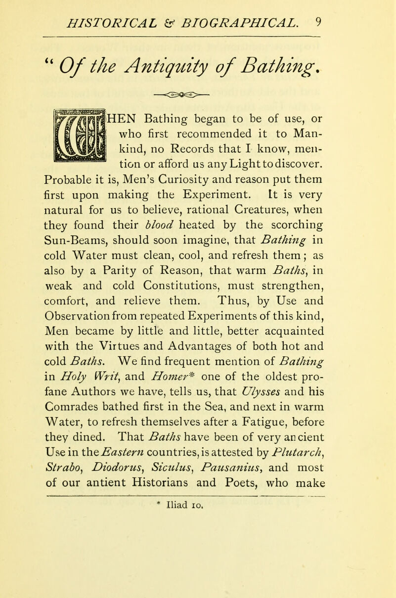 Of the Antiquity of Bathing. Probable it is, Men's Curiosity and reason put them first upon making the Experiment. It is very natural for us to believe, rational Creatures, when they found their blood heated by the scorching Sun-Beams, should soon imagine, that Bathing in cold Water must clean, cool, and refresh them; as also by a Parity of Reason, that warm Baths^ in weak and cold Constitutions, must strengthen, comfort, and relieve them. Thus, by Use and Observation from repeated Experiments of this kind, Men became by little and little, better acquainted with the Virtues and Advantages of both hot and cold Baths. We find frequent mention of Bathing in Holy iVrit, and Hojner'^' one of the oldest pro- fane Authors we have, tells us, that Ulysses and his Comrades bathed first in the Sea, and next in warm Water, to refresh themselves after a Fatigue, before they dined. That Baths have been of very ancient Use in Eastern countries, is attested by PhUarch^ Straho^ Diodorus, Siculus^ Pausaniiis^ and most of our antient Historians and Poets, who make iHEN Bathing began to be of use, or I who first recommended it to Man- I kind, no Records that I know, men- tion or afford us any Light to discover. * Iliad 10.