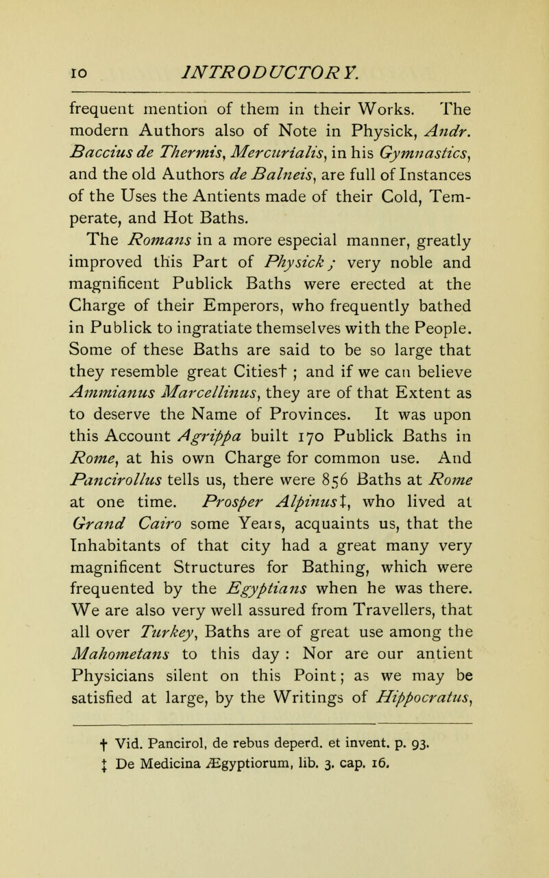 frequent mention of them in their Works. The modern Authors also of Note in Physick, Andr. Baccius de Thermis^ Mercurialis^ in his Gymnastics^ and the old Authors de Balneis^ are full of Instances of the Uses the Antients made of their Cold, Tem- perate, and Hot Baths. The Romans in a more especial manner, greatly improved this Part of Physick; very noble and magnificent Publick Baths were erected at the Charge of their Emperors, who frequently bathed in Publick to ingratiate themselves with the People. Some of these Baths are said to be so large that they resemble great Citiest ; and if we can believe Ammianus Marcellinus^ they are of that Extent as to deserve the Name of Provinces. It was upon this Account Agrippa built 170 Publick Baths in Rome^ at his own Charge for common use. And Pancirollus tells us, there were 856 Baths at Rome at one time. Prosper AlpiniisX^ who lived at Grand Cairo some Years, acquaints us, that the Inhabitants of that city had a great many very magnificent Structures for Bathing, which were frequented by the Egyptians when he was there. We are also very well assured from Travellers, that all over Turkey, Baths are of great use among the Mahometans to this day : Nor are our antient Physicians silent on this Point; as we may be satisfied at large, by the Writings of Hippocratus^ + Vid. Pancirol, de rebus deperd. et invent, p. 93. { De Medicina iEgyptiorum, lib. 3. cap. 16.