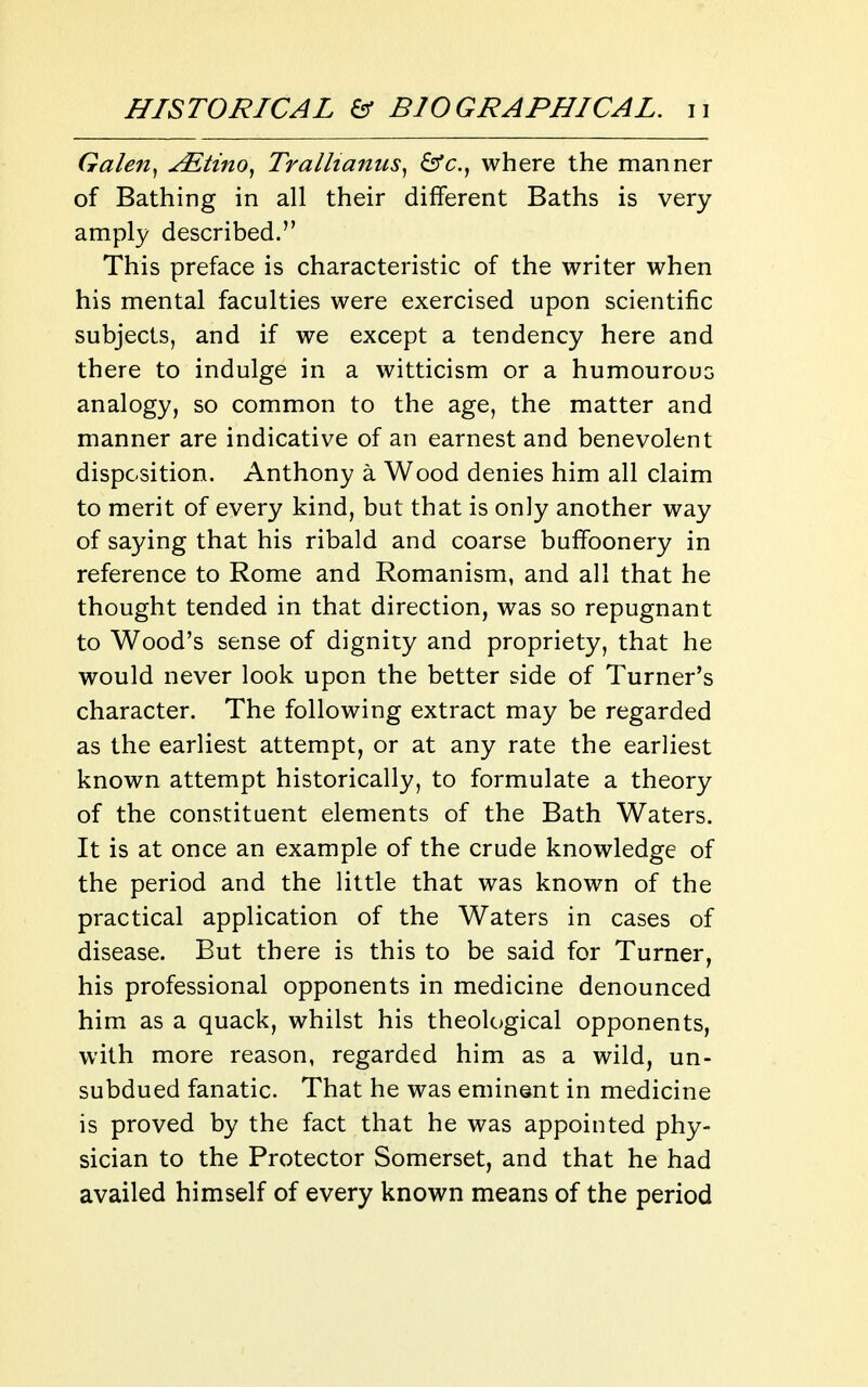 Galen^ ^tino^ Tralhanus^ ^c, where the manner of Bathing in all their different Baths is very amply described. This preface is characteristic of the writer when his mental faculties were exercised upon scientific subjects, and if we except a tendency here and there to indulge in a witticism or a humourouG analogy, so common to the age, the matter and manner are indicative of an earnest and benevolent disposition. Anthony a Wood denies him all claim to merit of every kind, but that is only another way of saying that his ribald and coarse buffoonery in reference to Rome and Romanism, and all that he thought tended in that direction, was so repugnant to Wood's sense of dignity and propriety, that he would never look upon the better side of Turner's character. The following extract may be regarded as the earliest attempt, or at any rate the earliest known attempt historically, to formulate a theory of the constituent elements of the Bath Waters. It is at once an example of the crude knowledge of the period and the little that was known of the practical application of the Waters in cases of disease. But there is this to be said for Turner, his professional opponents in medicine denounced him as a quack, whilst his theological opponents, with more reason, regarded him as a wild, un- subdued fanatic. That he was eminent in medicine is proved by the fact that he was appointed phy- sician to the Protector Somerset, and that he had availed himself of every known means of the period