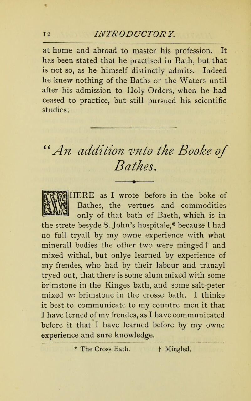 at home and abroad to master his profession. It has been stated that he practised in Bath, but that is not so, as he himself distinctly admits. Indeed he knew nothing of the Baths or the Waters until after his admission to Holy Orders, when he had ceased to practice, but still pursued his scientific studies. An addition vnto the Booke of Bathes. HERE as I wrote before in the boke of Bathes, the vertues and commodities only of that bath of Baeth, which is in the strete besyde S. John's hospitale,* because I had no full tryall by my owne experience with what minerall bodies the other two were mingedt and mixed withal, but onlye learned by experience of my frendes, who had by their labour and trauayl tryed out, that there is some alum mixed with some brimstone in the Kinges bath, and some salt-peter mixed wt brimstone in the crosse bath. I thinke it best to communicate to my countre men it that I have lerned of my frendes, as I have communicated before it that I have learned before by my owne experience and sure knowledge. * The Cross Bath, t Mingled.