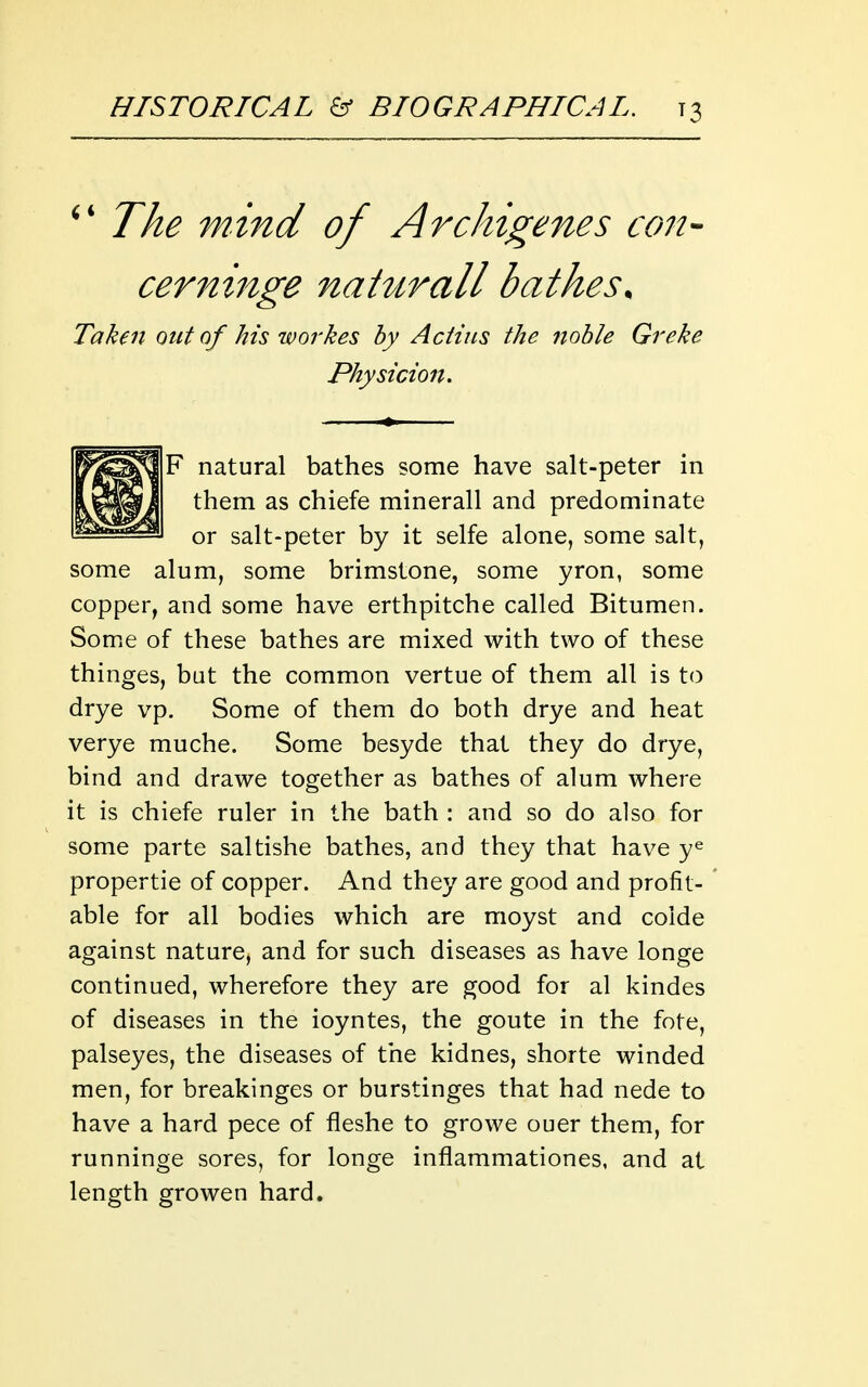 Taken out of his workes by A dins the noble Greke Physicion, F natural bathes some have salt-peter in them as chiefe minerall and predominate or salt-peter by it selfe alone, some salt, some alum, some brimstone, some yron, some copper, and some have erthpitche called Bitumen. Some of these bathes are mixed with two of these thinges, but the common vertue of them all is to drye vp. Some of them do both drye and heat verye muche. Some besyde that they do drye, bind and drawe together as bathes of alum where it is chiefe ruler in the bath : and so do also for some parte saltishe bathes, and they that have y^ propertie of copper. And they are good and profit- able for all bodies which are moyst and colde against nature, and for such diseases as have longe continued, wherefore they are good for al kindes of diseases in the ioyntes, the goute in the fote, palseyes, the diseases of the kidnes, shorte winded men, for breakinges or burstinges that had nede to have a hard pece of fleshe to growe ouer them, for runninge sores, for longe inflammationes, and at length growen hard.