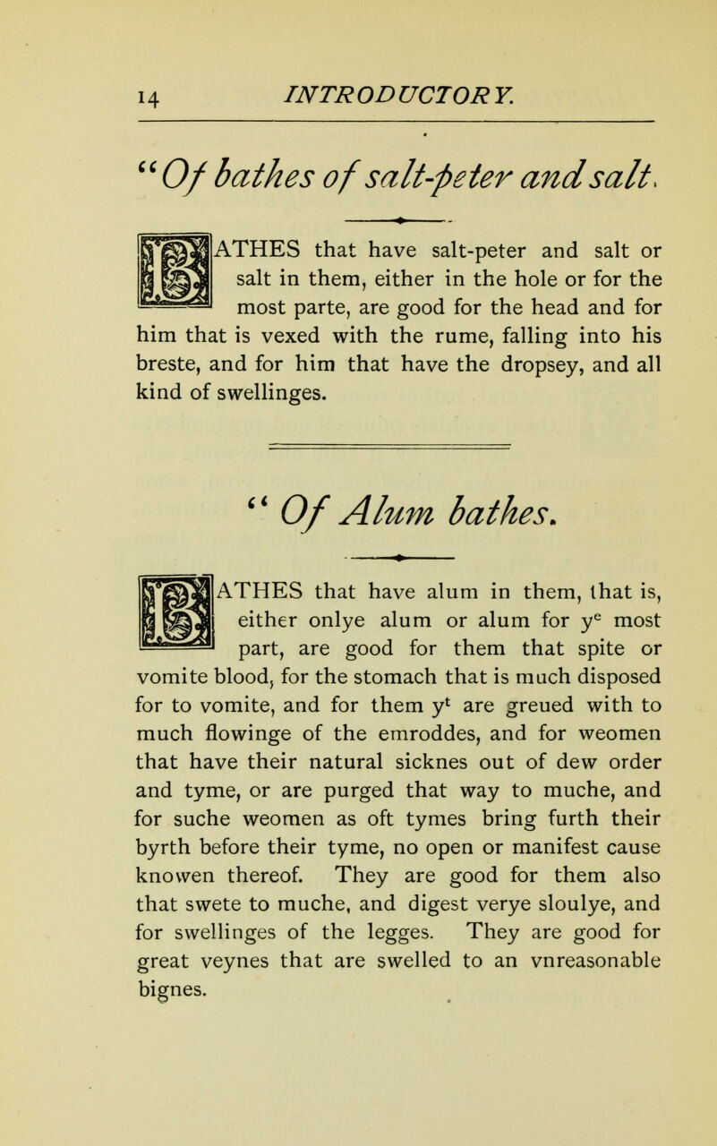 ''Of bathes of salt-peter and salt. ATHES that have salt-peter and salt or salt in them, either in the hole or for the most parte, are good for the head and for him that is vexed with the rume, falling into his breste, and for him that have the dropsey, and all kind of swellinges.  Of Alum bathes. ATHES that have alum in them, that is, either onlye alum or alum for y^ most part, are good for them that spite or vomite blood, for the stomach that is much disposed for to vomite, and for them y' are greued with to much flowinge of the emroddes, and for weomen that have their natural sicknes out of dew order and tyme, or are purged that way to muche, and for suche weomen as oft tymes bring furth their byrth before their tyme, no open or manifest cause knowen thereof. They are good for them also that swete to muche, and digest verye sloulye, and for swellinges of the legges. They are good for great veynes that are swelled to an vnreasonable bignes.