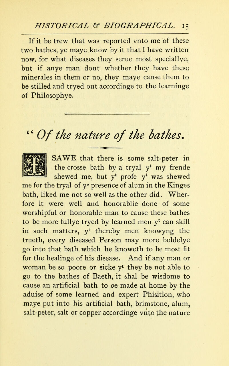 If it be trew that was reported vnto me of these two bathes, ye maye know by it that I have written now, for what diseases they serue most speciallve, but if anye man dout whether they have these minerales in them or no, they maye cause them to be stilled and tryed out accordinge to the learninge of Philosophye. Of the nature of the bathes. SAWE that there is some salt-peter in the crosse bath by a tryal y' my frende shewed me, but y' profe y* was shewed me for the tryal of ye presence of alum in the Kinges bath, liked me not so well as the other did. Wher- fore it were well and honorablie done of some worshipful or honorable man to cause these bathes to be more fullye tryed by learned men y*^ can skill in such matters, y* thereby men knowyng the trueth, every diseased Person may more boldelye go into that bath which he knoweth to be most fit for the healinge of his disease. And if any man or woman be so poore or sicke y*^ they be not able to go to the bathes of Baeth, it shal be wisdome to cause an artificial bath to oe made at home by the aduise of some learned and expert Phisition, who maye put into his artificial bath, brimstone, alum, salt-peter, salt or copper accordinge vnto the nature