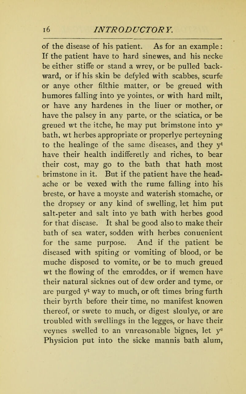 of the disease of his patient. As for an example: If the patient have to hard sinewes, and his necke be either stifFe or stand a wrey, or be pulled back- ward, or if his skin be defyled with scabbes, scurfe or anye other filthie matter, or be greued with humores falling into ye yointes, or with hard milt, or have any hardenes in the liner or mother, or have the palsey in any parte, or the sciatica, or be greued wt the itche, he may put brimstone into ye bath, wt herbes appropriate or properlye perteyning to the healinge of the same diseases, and they y* have their health indifferetly and riches, to bear their cost, may go to the bath that hath most brimstone in it. But if the patient have the head- ache or be vexed with the rume falling into his breste, or have a moyste and waterish stomache, or the dropsey or any kind of swelling, let him put salt-peter and salt into ye bath with herbes good for that disease. It shal be good also to make their bath of sea water, sodden with herbes conuenient for the same purpose. And if the patient be diseased with spiting or vomiting of blood, or be muche disposed to vomite, or be to much greued wt the flowing of the emroddes, or if wemen have their natural sicknes out of dew order and tyme, or are purged y*^ way to much, or oft times bring furth their byrth before their time, no manifest knowen thereof, or swete to much, or digest sloulye, or are troubled with swellings in the legges, or have their veynes swelled to an vnreasonable bignes, let y^ Physicion put into the sicke mannis bath alum,