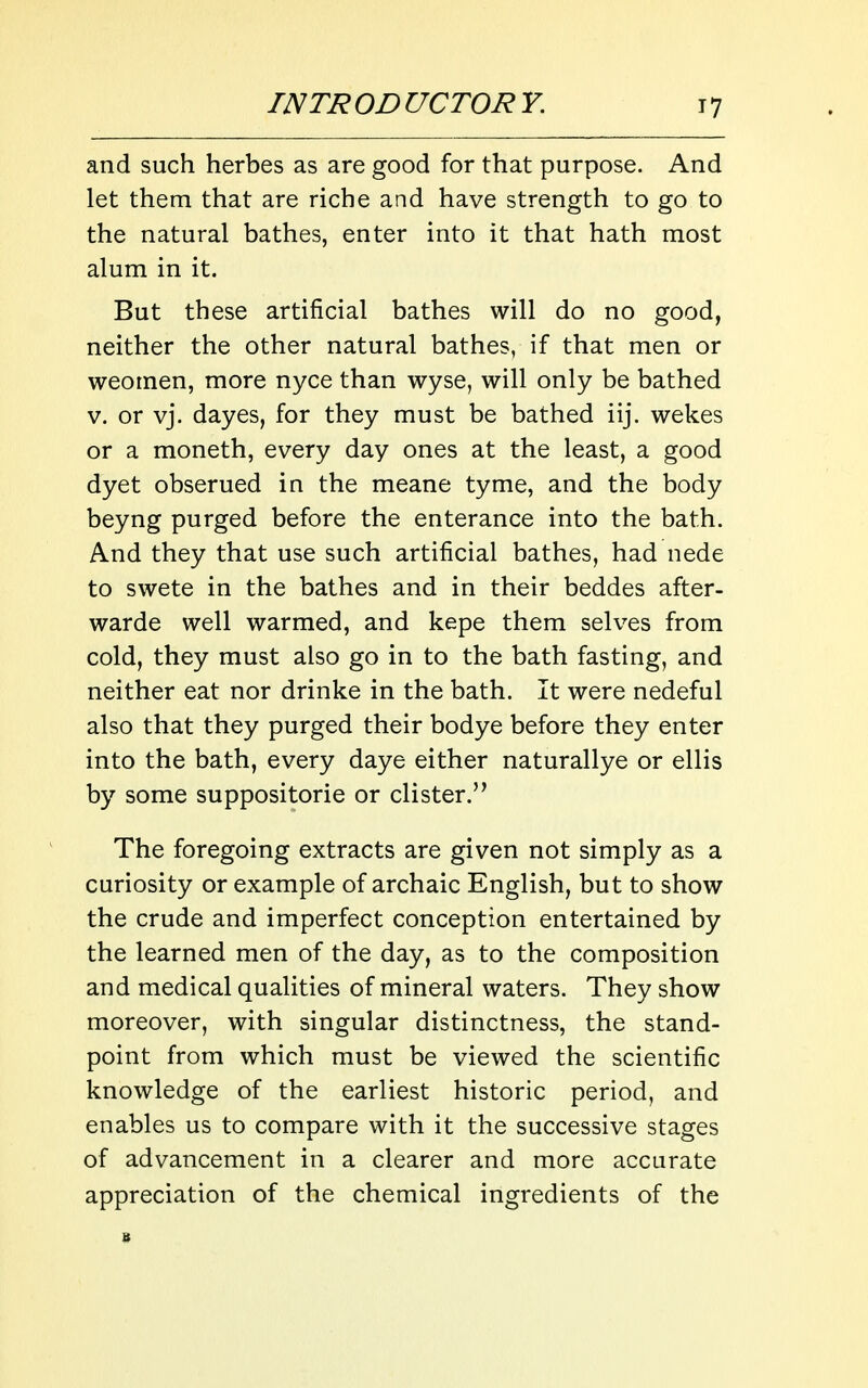 and such herbes as are good for that purpose. And let them that are riche and have strength to go to the natural bathes, enter into it that hath most alum in it. But these artificial bathes will do no good, neither the other natural bathes, if that men or weomen, more nyce than wyse, will only be bathed V. or vj. dayes, for they must be bathed iij. wekes or a moneth, every day ones at the least, a good dyet obserued in the meane tyme, and the body beyng purged before the enterance into the bath. And they that use such artificial bathes, had nede to swete in the bathes and in their beddes after- warde well warmed, and kepe them selves from cold, they must also go in to the bath fasting, and neither eat nor drinke in the bath. It were nedeful also that they purged their bodye before they enter into the bath, every daye either naturallye or ellis by some suppositorie or clister. The foregoing extracts are given not simply as a curiosity or example of archaic English, but to show the crude and imperfect conception entertained by the learned men of the day, as to the composition and medical qualities of mineral waters. They show moreover, with singular distinctness, the stand- point from which must be viewed the scientific knowledge of the earliest historic period, and enables us to compare with it the successive stages of advancement in a clearer and more accurate appreciation of the chemical ingredients of the