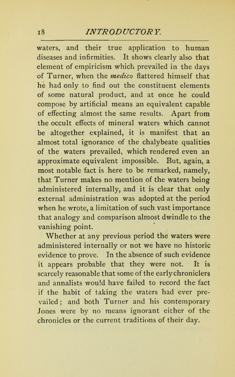 waters, and their true application to human diseases and infirmities. It shows clearly also that element of empiricism which prevailed in the days of Turner, when the medico flattered himself that he had only to find out the constituent elements of some natural product, and at once he could compose by artificial means an equivalent capable of effecting almost the same results. Apart from the occult effects of mineral waters which cannot be altogether explained, it is manifest that an almost total ignorance of the chalybeate qualities of the waters prevailed, which rendered even an approximate equivalent impossible. But, again, a most notable fact is here to be remarked, namely, that Turner makes no mention of the waters being administered internally, and it is clear that only external administration was adopted at the period when he wrote, a limitation of such vast importance that analogy and comparison almost dwindle to the vanishing point. Whether at any previous period the waters were administered internally or not we have no historic evidence to prove. In the absence of such evidence it appears probable that they were not. It is scarcely reasonable that some of the early chroniclers and annalists would have failed to record the fact if the habit of taking the waters had ever pre- vailed ; and both Turner and his contemporary Jones were by no means ignorant either of the chronicles or the current traditions of their day.