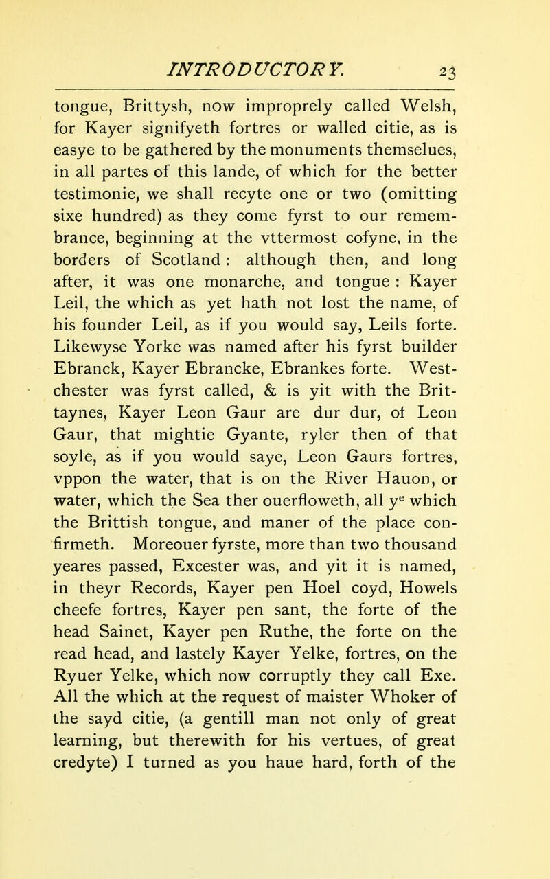 tongue, Brittysh, now improprely called Welsh, for Kayer signifyeth fortres or walled citie, as is easye to be gathered by the monuments themselues, in all partes of this lande, of which for the better testimonie, we shall recyte one or two (omitting sixe hundred) as they come fyrst to our remem- brance, beginning at the vttermost cofyne, in the borders of Scotland: although then, and long after, it was one monarche, and tongue : Kayer Leil, the which as yet hath not lost the name, of his founder Leil, as if you would say, Leils forte. Likewyse Yorke was named after his fyrst builder Ebranck, Kayer Ebrancke, Ebrankes forte. West- chester was fyrst called, & is yit with the Brit- taynes, Kayer Leon Gaur are dur dur, ot Leon Gaur, that mightie Gyante, ryler then of that soyle, as if you would saye, Leon Gaurs fortres, vppon the water, that is on the River Hauon, or water, which the Sea ther ouerfloweth, all y^ which the Brittish tongue, and maner of the place con- firmeth. Moreouer fyrste, more than two thousand yeares passed, Excester was, and yit it is named, in theyr Records, Kayer pen Hoel coyd, Howels cheefe fortres, Kayer pen sant, the forte of the head Sainet, Kayer pen Ruthe, the forte on the read head, and lastely Kayer Yelke, fortres, on the Ryuer Yelke, which now corruptly they call Exe. All the which at the request of maister Whoker of the sayd citie, (a gentill man not only of great learning, but therewith for his vertues, of great credyte) I turned as you haue hard, forth of the