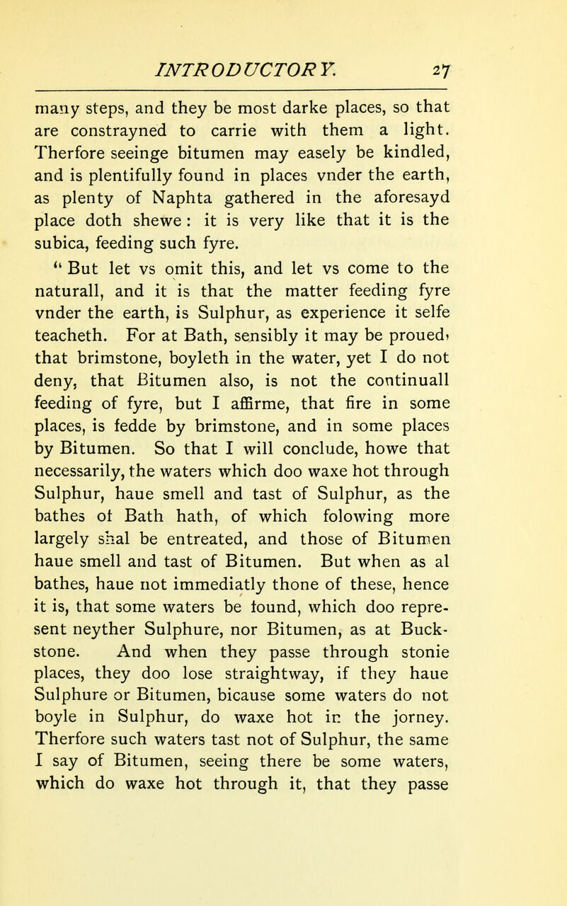 many steps, and they be most darke places, so that are constrayned to carrie with them a light. Therfore seeinge bitumen may easely be kindled, and is plentifully found in places vnder the earth, as plenty of Naphta gathered in the aforesayd place doth shewe : it is very like that it is the subica, feeding such fyre. But let vs omit this, and let vs come to the naturall, and it is that the matter feeding fyre vnder the earth, is Sulphur, as experience it selfe teacheth. For at Bath, sensibly it may be proued? that brimstone, boyleth in the water, yet I do not deny, that Bitumen also, is not the continuall feeding of fyre, but I affirme, that fire in some places, is fedde by brimstone, and in some places by Bitumen. So that I will conclude, howe that necessarily, the waters which doo waxe hot through Sulphur, haue smell and tast of Sulphur, as the bathes ot Bath hath, of which folowing more largely shal be entreated, and those of Bitumen haue smell and tast of Bitumen. But when as al bathes, haue not immediatly thone of these, hence it is, that some waters be tound, which doo repre- sent neyther Sulphure, nor Bitumen, as at Buck- stone. And when they passe through stonie places, they doo lose straightway, if they haue Sulphure or Bitumen, bicause some waters do not boyle in Sulphur, do waxe hot in the jorney. Therfore such waters tast not of Sulphur, the same I say of Bitumen, seeing there be some waters, which do waxe hot through it, that they passe