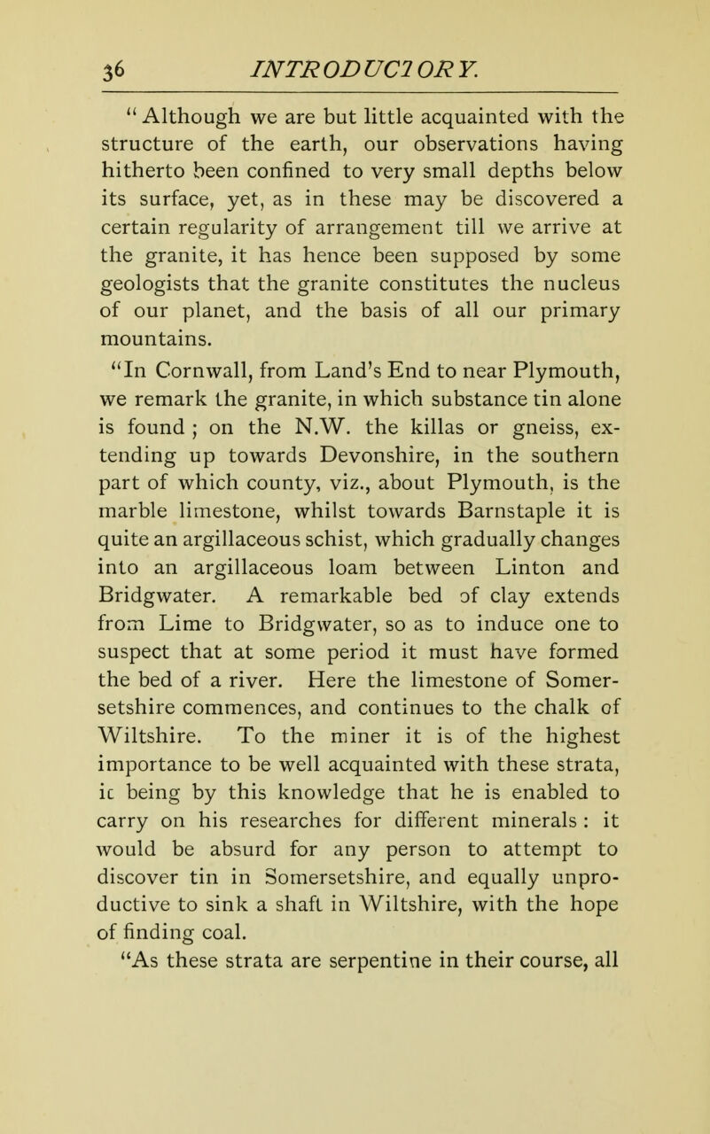  Although we are but little acquainted with the structure of the earth, our observations having hitherto been confined to very small depths below its surface, yet, as in these may be discovered a certain regularity of arrangement till we arrive at the granite, it has hence been supposed by some geologists that the granite constitutes the nucleus of our planet, and the basis of all our primary mountains. ''In Cornwall, from Land's End to near Plymouth, we remark the granite, in which substance tin alone is found ; on the N.W. the killas or gneiss, ex- tending up towards Devonshire, in the southern part of which county, viz., about Plymouth, is the marble limestone, whilst towards Barnstaple it is quite an argillaceous schist, which gradually changes into an argillaceous loam between Linton and Bridgwater. A remarkable bed of clay extends from Lime to Bridgwater, so as to induce one to suspect that at some period it must have formed the bed of a river. Here the limestone of Somer- setshire commences, and continues to the chalk of Wiltshire. To the miner it is of the highest importance to be well acquainted with these strata, ic being by this knowledge that he is enabled to carry on his researches for different minerals : it would be absurd for any person to attempt to discover tin in Somersetshire, and equally unpro- ductive to sink a shaft in Wiltshire, with the hope of finding coal. As these strata are serpentine in their course, all