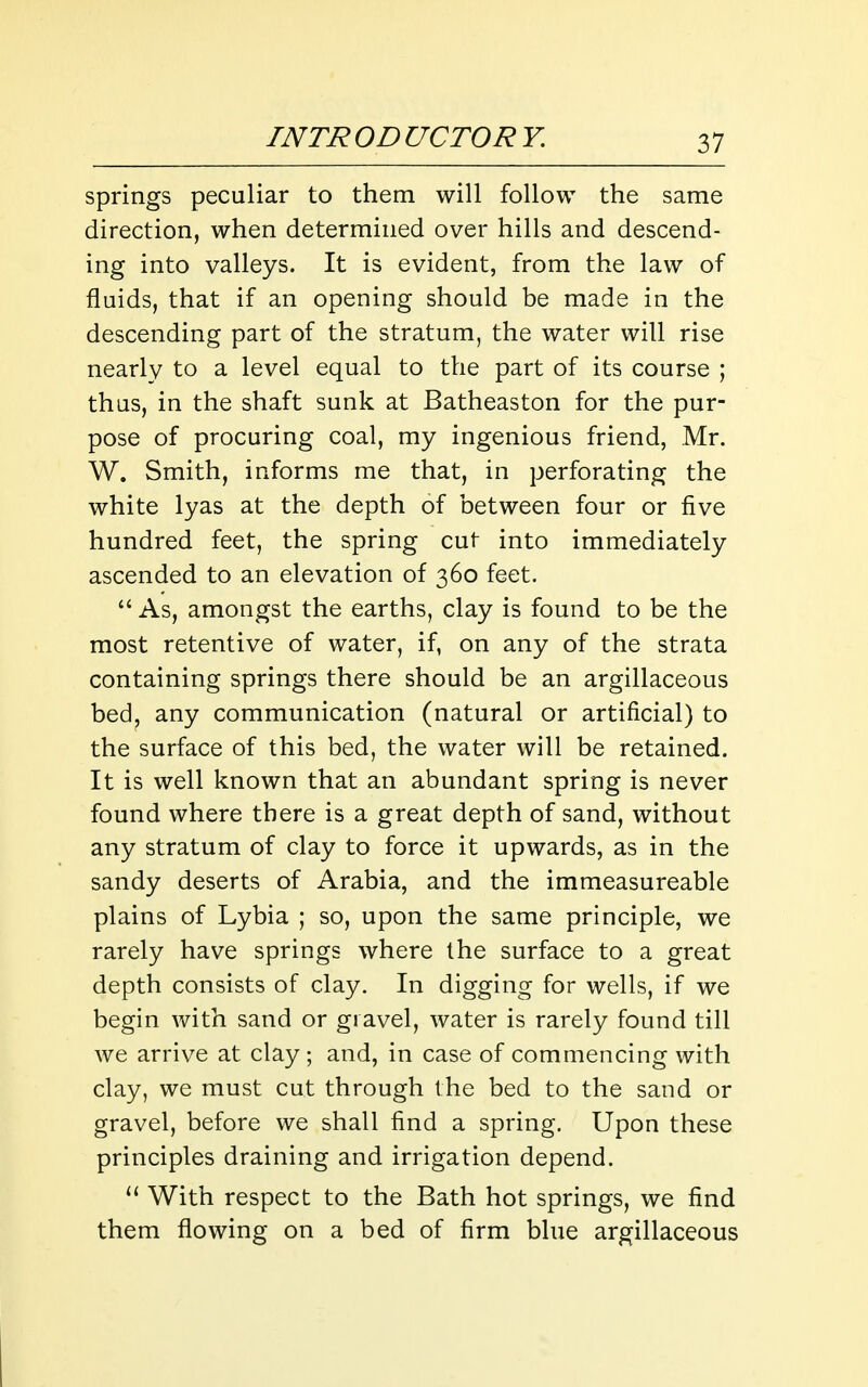 springs peculiar to them will follow the same direction, when determined over hills and descend- ing into valleys. It is evident, from the law of fluids, that if an opening should be made in the descending part of the stratum, the water will rise nearly to a level equal to the part of its course ; thus, in the shaft sunk at Batheaston for the pur- pose of procuring coal, my ingenious friend, Mr. W. Smith, informs me that, in perforating the white lyas at the depth of between four or five hundred feet, the spring cut into immediately ascended to an elevation of 360 feet.  As, amongst the earths, clay is found to be the most retentive of water, if, on any of the strata containing springs there should be an argillaceous bed^ any communication (natural or artificial) to the surface of this bed, the water will be retained. It is well known that an abundant spring is never found where there is a great depth of sand, without any stratum of clay to force it upwards, as in the sandy deserts of Arabia, and the immeasureable plains of Lybia ; so, upon the same principle, we rarely have springs where the surface to a great depth consists of clay. In digging for wells, if we begin with sand or gravel, water is rarely found till we arrive at clay ; and, in case of commencing with clay, we must cut through the bed to the sand or gravel, before we shall find a spring. Upon these principles draining and irrigation depend. With respect to the Bath hot springs, we find them flowing on a bed of firm blue argillaceous